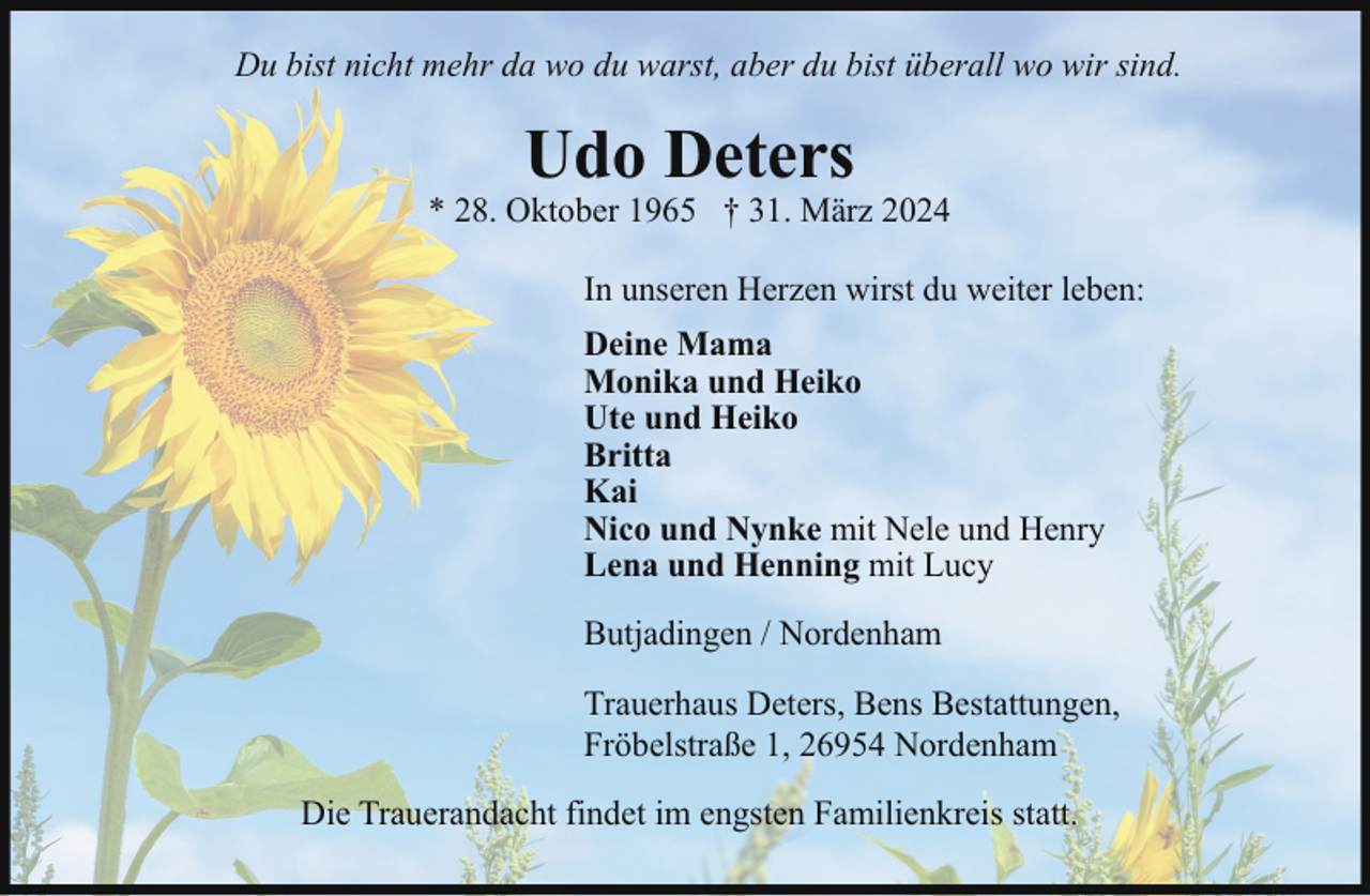 <p>Du bist nicht mehr da wo du warst, aber du bist überall wo wir sind.</p><p>Udo Deters</p><p>* 28. Oktober 1965 † 31. März 2024<br />In unseren Herzen wirst du weiter leben:<br />Deine Mama<br />Monika und Heiko<br />Ute und Heiko<br />Britta<br />Kai<br />Nico und Nynke mit Nele und Henry<br />Lena und Henning mit Lucy<br />Butjadingen / Nordenham<br />Trauerhaus Deters, Bens Bestattungen,<br />Fröbelstraße 1, 26954 Nordenham<br />Die Trauerandacht findet im engsten Familienkreis statt.</p>