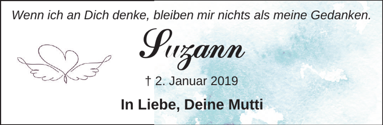 <p>Wenn ich an Dich denke, bleiben mir nichts als meine Gedanken.</p><p>Suzann<br />† 2. Januar 2019</p><p>In Liebe, Deine Mutti</p>