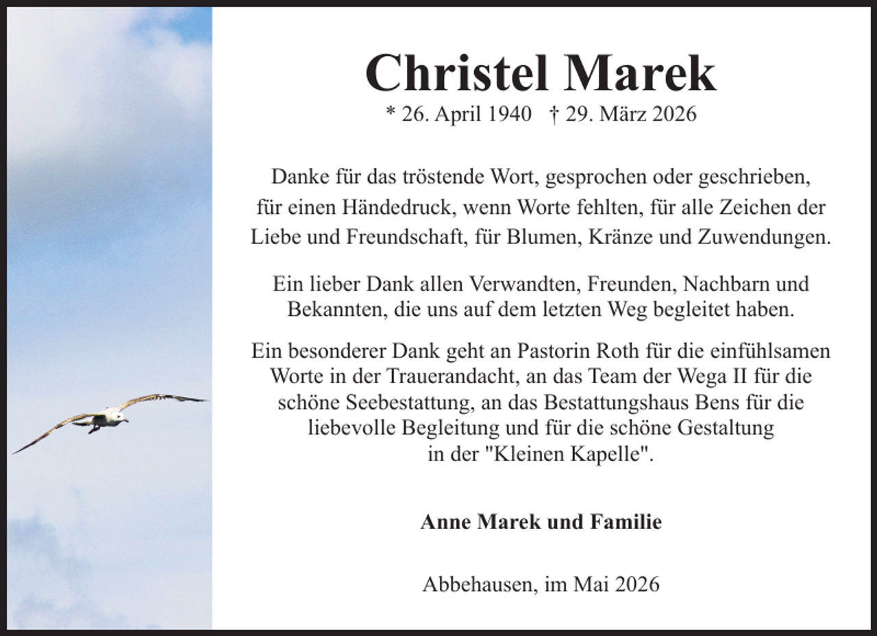 <p>Christel Marek<br />* 26. April 1940 † 29. März 2026</p><p>Danke für das tröstende Wort, gesprochen oder geschrieben,<br />für einen Händedruck, wenn Worte fehlten, für alle Zeichen der<br />Liebe und Freundschaft, für Blumen, Kränze und Zuwendungen.<br />Ein lieber Dank allen Verwandten, Freunden, Nachbarn und<br />Bekannten, die uns auf dem letzten Weg begleitet haben.<br />Ein besonderer Dank geht an Pastorin Roth für die einfühlsamen<br />Worte in der Trauerandacht, an das Team der Wega II für die<br />schöne Seebestattung, an das Bestattungshaus Bens für die<br />liebevolle Begleitung und für die schöne Gestaltung<br />in der "Kleinen Kapelle".<br />Anne Marek und Familie<br />Abbehausen, im Mai 2026</p>