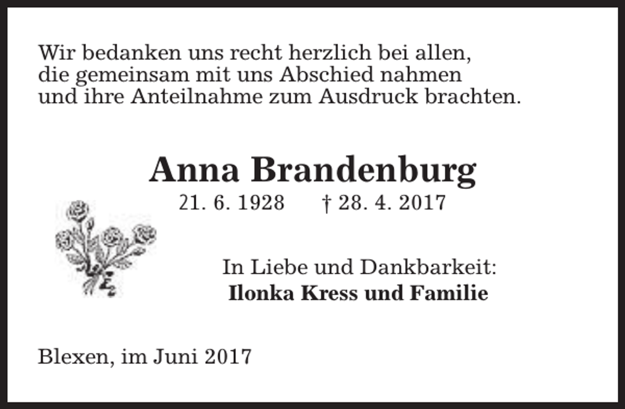 <p>Wir bedanken uns recht herzlich bei allen,<br />die gemeinsam mit uns Abschied nahmen<br />und ihre Anteilnahme zum Ausdruck brachten.</p><p>Anna Brandenburg<br />21. 6. 1928</p><p>† 28. 4. 2017</p><p>In Liebe und Dankbarkeit:<br />Ilonka Kress und Familie<br />Blexen, im Juni 2017</p>