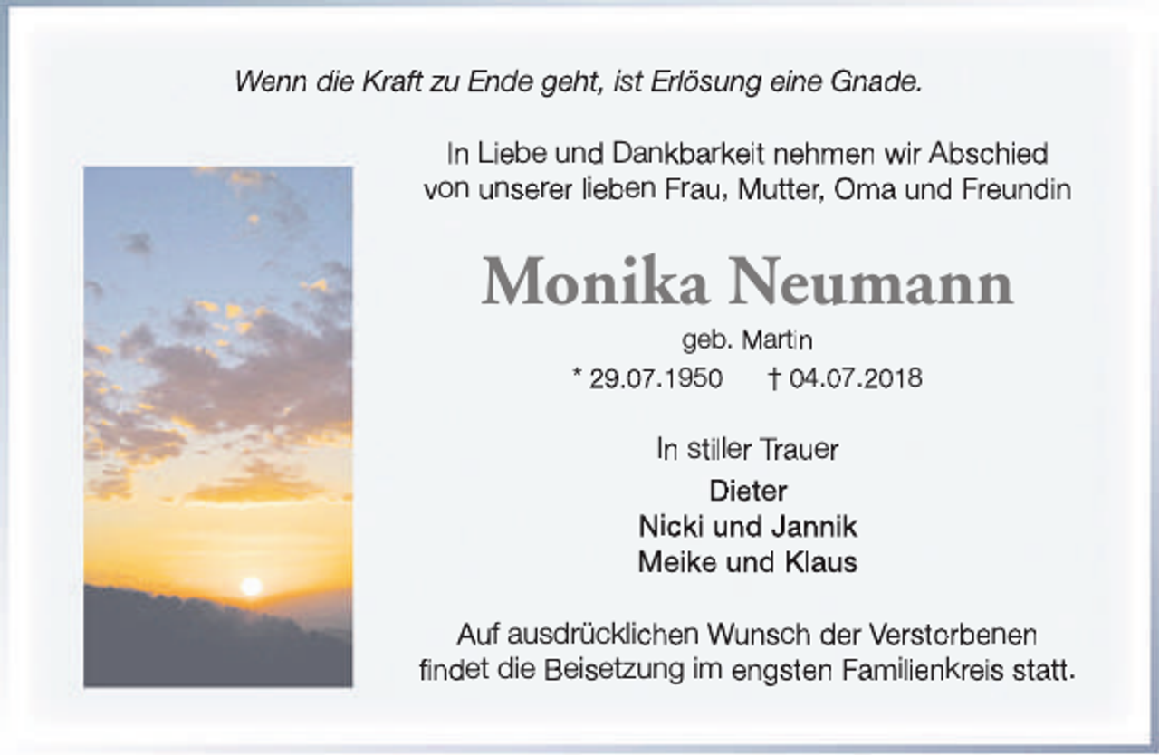 <p>Wenn die Kraft zu Ende geht, ist Erlösung eine Gnade.<br />In Liebe und Dankbarkeit nehmen wir Abschied<br />von unserer lieben Frau, Mutter, Oma und Freundin</p><p>Monika Neumann<br />geb. Martin<br />* 29.07.1950<br />† 04.07.2018</p><p>In stiller Trauer<br />Dieter<br />Nicki und Jannik<br />Meike und Klaus<br />Auf ausdrücklichen Wunsch der Verstorbenen<br />findet die Beisetzung im engsten Familienkreis statt.</p>