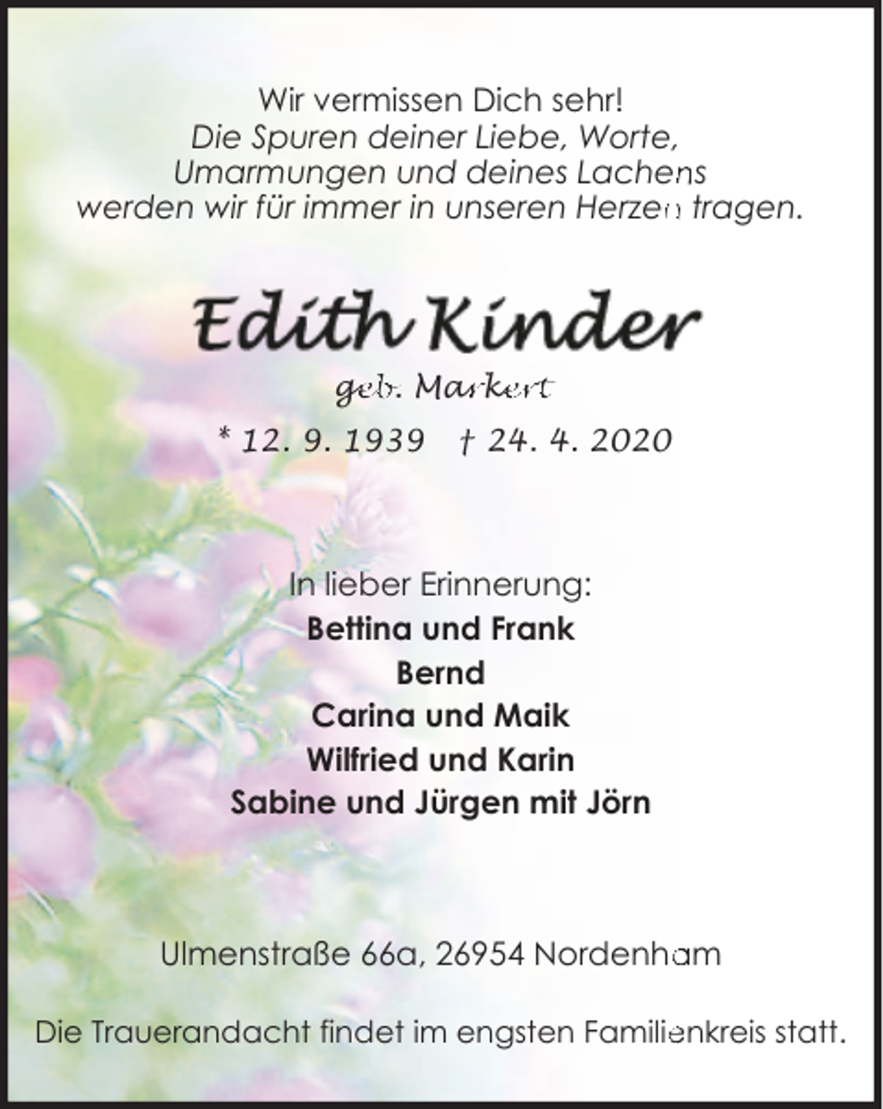 <p>Wir vermissen Dich sehr!<br />Die Spuren deiner Liebe, Worte,<br />ns<br />Umarmungen und deines Lachen<br />werden wir für immer in unseren Herzen<br />n tragen.</p><p>ge<br />g<br />eb. Mar<br />ark<br />ke<br />ert<br />* 12. 9. 1939</p><p>† 24. 4. 2020</p><p>In lieber Erinnerung:<br />Bettina und Frank<br />Bernd<br />Carina und Maik<br />Wilfried und Karin<br />Sabine und Jürgen mit Jörn</p><p>Ulmenstraße 66a, 26954 Nordenha<br />am<br />Die Trauerandacht findet im engsten Familie<br />enkreis statt.</p>