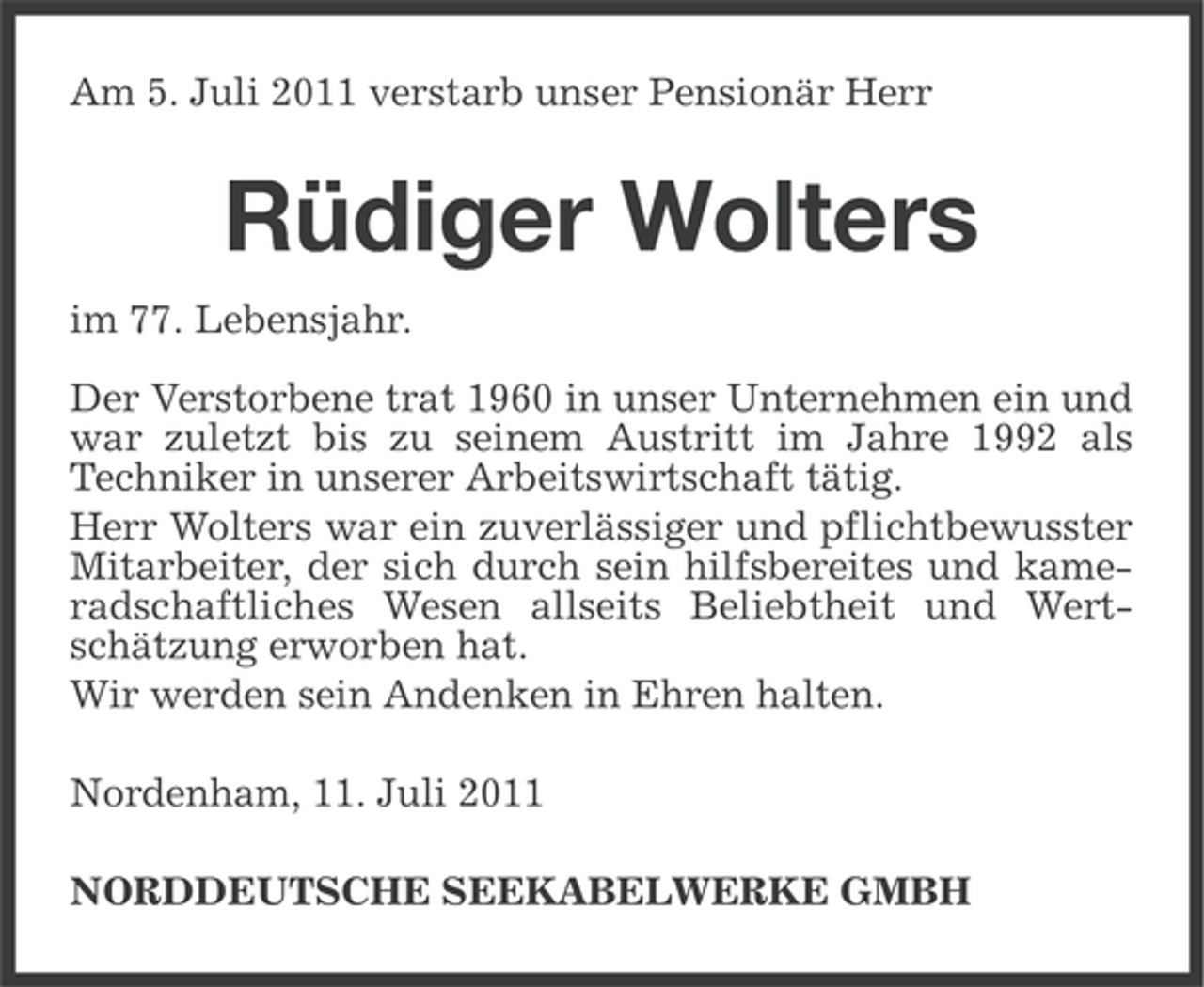 <p>Am 5. Juli 2011 verstarb unser Pensionär Herr</p><p>Rüdiger Wolters<br />im 77. Lebensjahr.<br />Der Verstorbene trat 1960 in unser Unternehmen ein und<br />war zuletzt bis zu seinem Austritt im Jahre 1992 als<br />Techniker in unserer Arbeitswirtschaft tätig.<br />Herr Wolters war ein zuverlässiger und pflichtbewusster<br />Mitarbeiter, der sich durch sein hilfsbereites und kameradschaftliches Wesen allseits Beliebtheit und Wertschätzung erworben hat.<br />Wir werden sein Andenken in Ehren halten.<br />Nordenham, 11. Juli 2011<br />NORDDEUTSCHE SEEKABELWERKE GMBH</p>