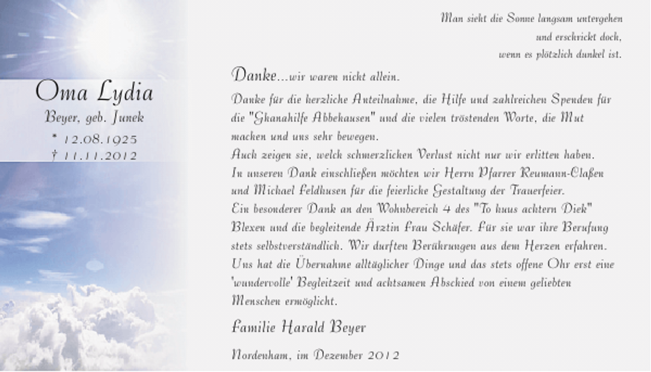 <p>Oma Lydia<br />Beyer, geb. Junek<br />* 12.08.1925<br />† 11.11.2012</p><p>Danke...wir waren nicht allein.</p><p>Man sieht die Sonne langsam untergehen<br />und erschrickt doch,<br />wenn es plötzlich dunkel ist.</p><p>Danke für die herzliche Anteilnahme, die Hilfe und zahlreichen Spenden für<br />die "Ghanahilfe Abbehausen" und die vielen tröstenden Worte, die Mut<br />machen und uns sehr bewegen.<br />Auch zeigen sie, welch schmerzlichen Verlust nicht nur wir erlitten haben.<br />In unseren Dank einschließen möchten wir Herrn Pfarrer Reumann-Claßen<br />und Michael Feldhusen für die feierliche Gestaltung der Trauerfeier.<br />Ein besonderer Dank an den Wohnbereich 4 des "To huus achtern Diek"<br />Blexen und die begleitende Ärztin Frau Schäfer. Für sie war ihre Berufung<br />stets selbstverständlich. Wir durften Berührungen aus dem Herzen erfahren.<br />Uns hat die Übernahme alltäglicher Dinge und das stets offene Ohr erst eine<br />'wundervolle' Begleitzeit und achtsamen Abschied von einem geliebten<br />Menschen ermöglicht.</p><p>Familie Harald Beyer<br />Nordenham, im Dezember 2012</p>