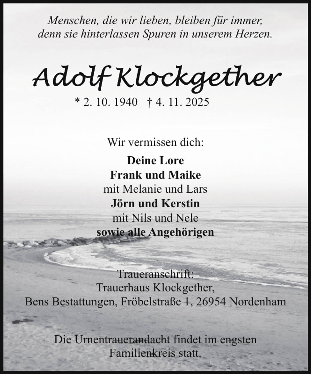 <p>Menschen, die wir lieben, bleiben für immer,<br />denn sie hinterlassen Spuren in unserem Herzen.</p>
<p>* 2. 10. 1940 † 4. 11. 2025<br />Wir vermissen dich:<br />Deine Lore<br />Frank und Maike<br />mit Melanie und Lars<br />Jörn und Kerstin<br />mit Nils und Nele<br />sowie alle Angehörigen<br />Traueranschrift:<br />Trauerhaus Klockgether,<br />Bens Bestattungen, Fröbelstraße 1, 26954 Nordenham<br />Die Urnentrauerandacht findet im engsten<br />Familienkreis statt.</p>
