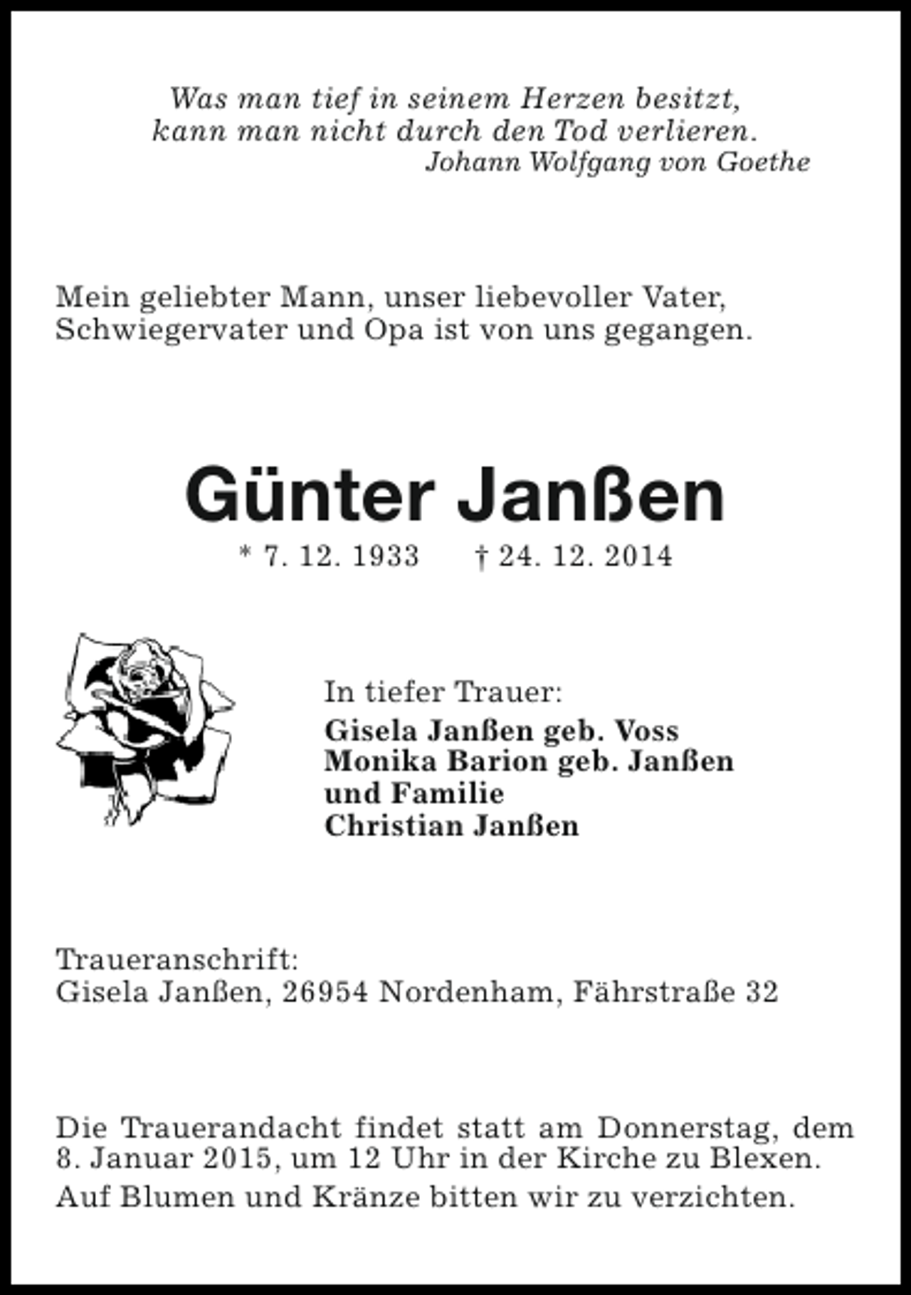 <p>Was man tief in seinem Herzen besitzt,<br />kann man nicht durch den Tod verlieren.</p><p>Johann Wolfgang von Goethe</p><p>Mein geliebter Mann, unser liebevoller Vater,<br />Schwiegervater und Opa ist von uns gegangen.</p><p>Günter Janßen<br />* 7. 12. 1933</p><p>† 24. 12. 2014</p><p>In tiefer Trauer:<br />Gisela Janßen geb. Voss<br />Monika Barion geb. Janßen<br />und Familie<br />Christian Janßen</p><p>Traueranschrift:<br />Gisela Janßen, 26954 Nordenham, Fährstraße 32</p><p>Die Trauerandacht findet statt am Donnerstag, dem<br />8. Januar 2015, um 12 Uhr in der Kirche zu Blexen.<br />Auf Blumen und Kränze bitten wir zu verzichten.</p>