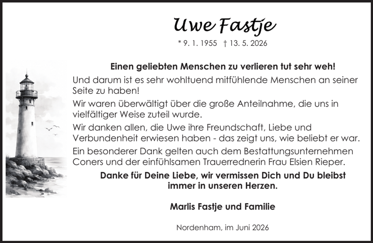 <p>* 9. 1. 1955 † 13. 5. 2026</p>
<p>Einen geliebten Menschen zu verlieren tut sehr weh!<br />Und darum ist es sehr wohltuend mitfühlende Menschen an seiner<br />Seite zu haben!<br />Wir waren überwältigt über die große Anteilnahme, die uns in<br />vielfältiger Weise zuteil wurde.<br />Wir danken allen, die Uwe ihre Freundschaft, Liebe und<br />Verbundenheit erwiesen haben - das zeigt uns, wie beliebt er war.<br />Ein besonderer Dank gelten auch dem Bestattungsunternehmen<br />Coners und der einfühlsamen Trauerrednerin Frau Elsien Rieper.<br />Danke für Deine Liebe, wir vermissen Dich und Du bleibst<br />immer in unseren Herzen.<br />Marlis Fastje und Familie<br />Nordenham, im Juni 2026</p>