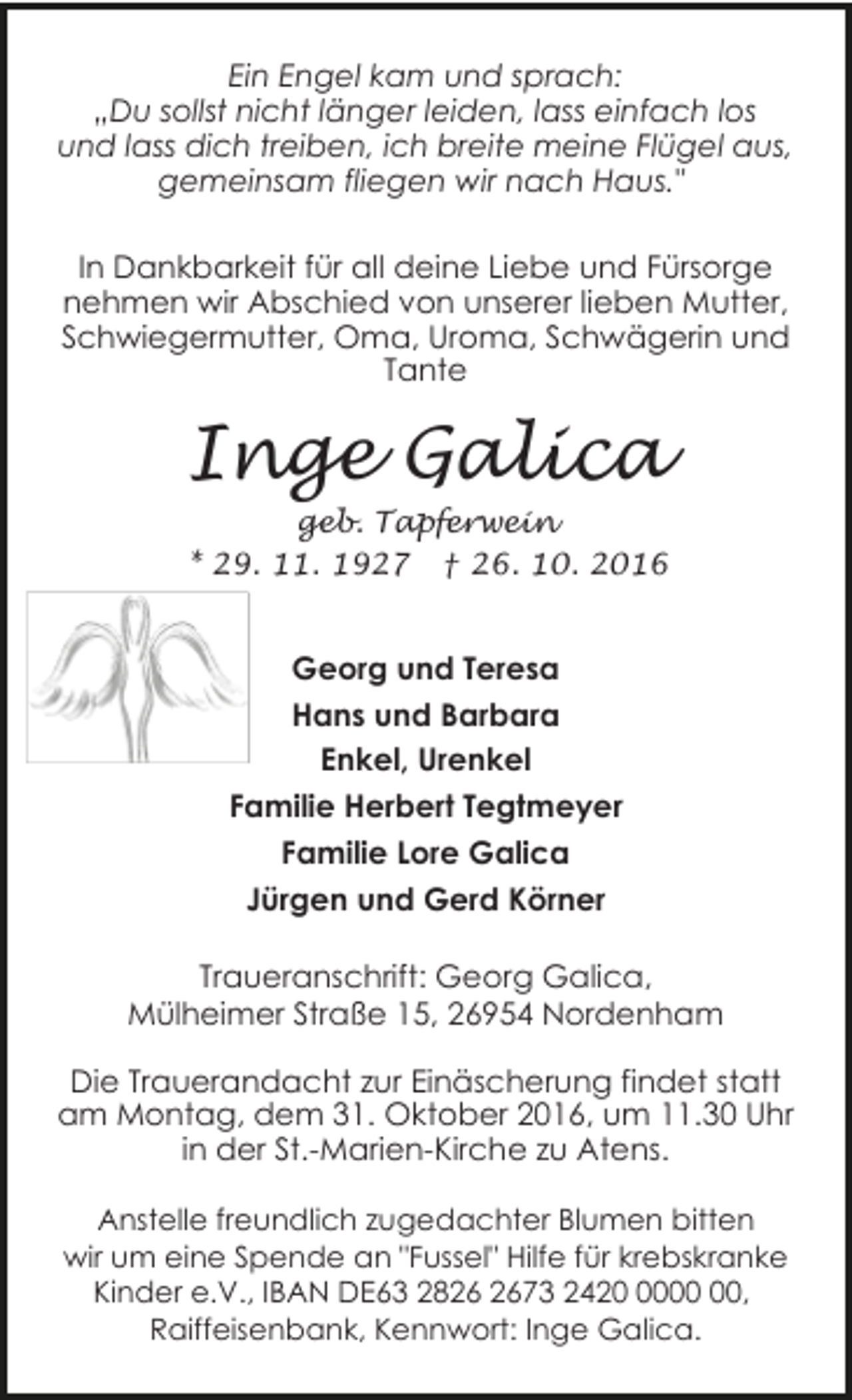 <p>Ein Engel kam und sprach:<br />„Du sollst nicht länger leiden, lass einfach los<br />und lass dich treiben, ich breite meine Flügel aus,<br />gemeinsam fliegen wir nach Haus."</p><p>In Dankbarkeit für all deine Liebe und Fürsorge<br />nehmen wir Abschied von unserer lieben Mutter,<br />Schwiegermutter, Oma, Uroma, Schwägerin und<br />Tante</p><p>Inge Galica</p><p>geb. Tapferwein<br />* 29. 11. 1927 † 26. 10. 2016</p><p>Georg und Teresa<br />Hans und Barbara<br />Enkel, Urenkel<br />Familie Herbert Tegtmeyer<br />Familie Lore Galica<br />Jürgen und Gerd Körner<br />Traueranschrift: Georg Galica,<br />Mülheimer Straße 15, 26954 Nordenham<br />Die Trauerandacht zur Einäscherung findet statt<br />am Montag, dem 31. Oktober 2016, um 11.30 Uhr<br />in der St.-Marien-Kirche zu Atens.<br />Anstelle freundlich zugedachter Blumen bitten<br />wir um eine Spende an "Fussel" Hilfe für krebskranke<br />Kinder e.V., IBAN DE63 2873 2420,<br />Raiffeisenbank, Kennwort: Inge Galica.</p>