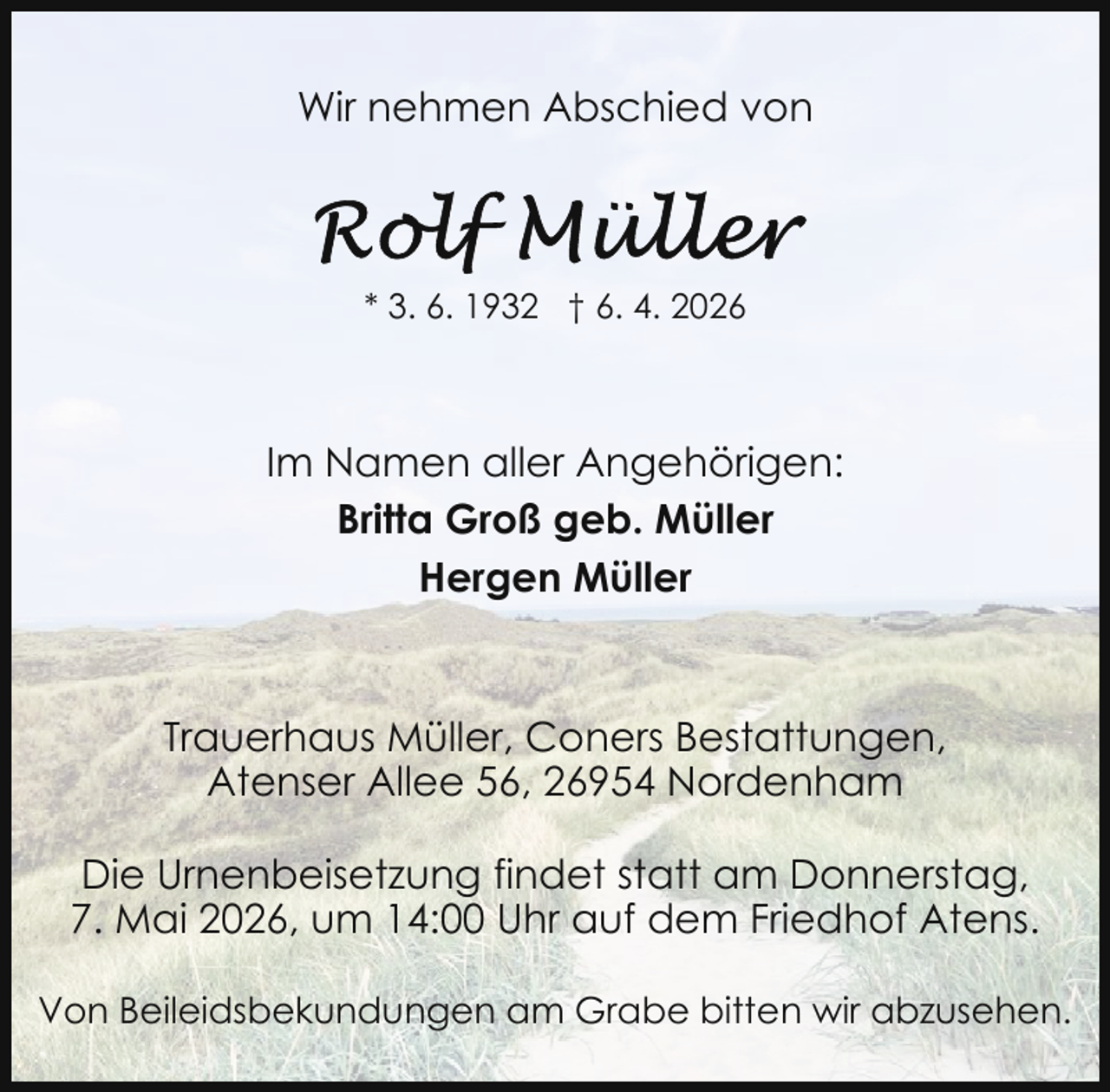 <p>Wir nehmen Abschied von</p>
<p>* 3. 6. 1932 † 6. 4. 2026</p>
<p>Im Namen aller Angehörigen:<br />Britta Groß geb. Müller<br />Hergen Müller</p>
<p>Trauerhaus Müller, Coners Bestattungen,<br />Atenser Allee 56, 26954 Nordenham<br />Die Urnenbeisetzung findet statt am Donnerstag,<br />7. Mai 2026, um 14:00 Uhr auf dem Friedhof Atens.<br />Von Beileidsbekundungen am Grabe bitten wir abzusehen.</p>