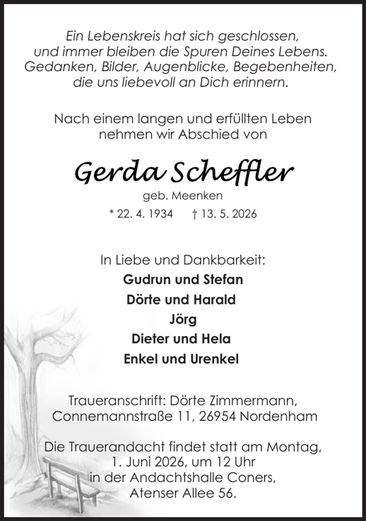 <p>Ein Lebenskreis hat sich geschlossen,<br />und immer bleiben die Spuren Deines Lebens.<br />Gedanken, Bilder, Augenblicke, Begebenheiten,<br />die uns liebevoll an Dich erinnern.<br />Nach einem langen und erfüllten Leben<br />nehmen wir Abschied von</p>
<p>geb. Meenken<br />* 22. 4. 1934</p>
<p>† 13. 5. 2026</p>
<p>In Liebe und Dankbarkeit:<br />Gudrun und Stefan<br />Dörte und Harald<br />Jörg<br />Dieter und Hela<br />Enkel und Urenkel<br />Traueranschrift: Dörte Zimmermann,<br />Connemannstraße 11, 26954 Nordenham<br />Die Trauerandacht findet statt am Montag,<br />1. Juni 2026, um 12 Uhr<br />in der Andachtshalle Coners,<br />Atenser Allee 56.</p>