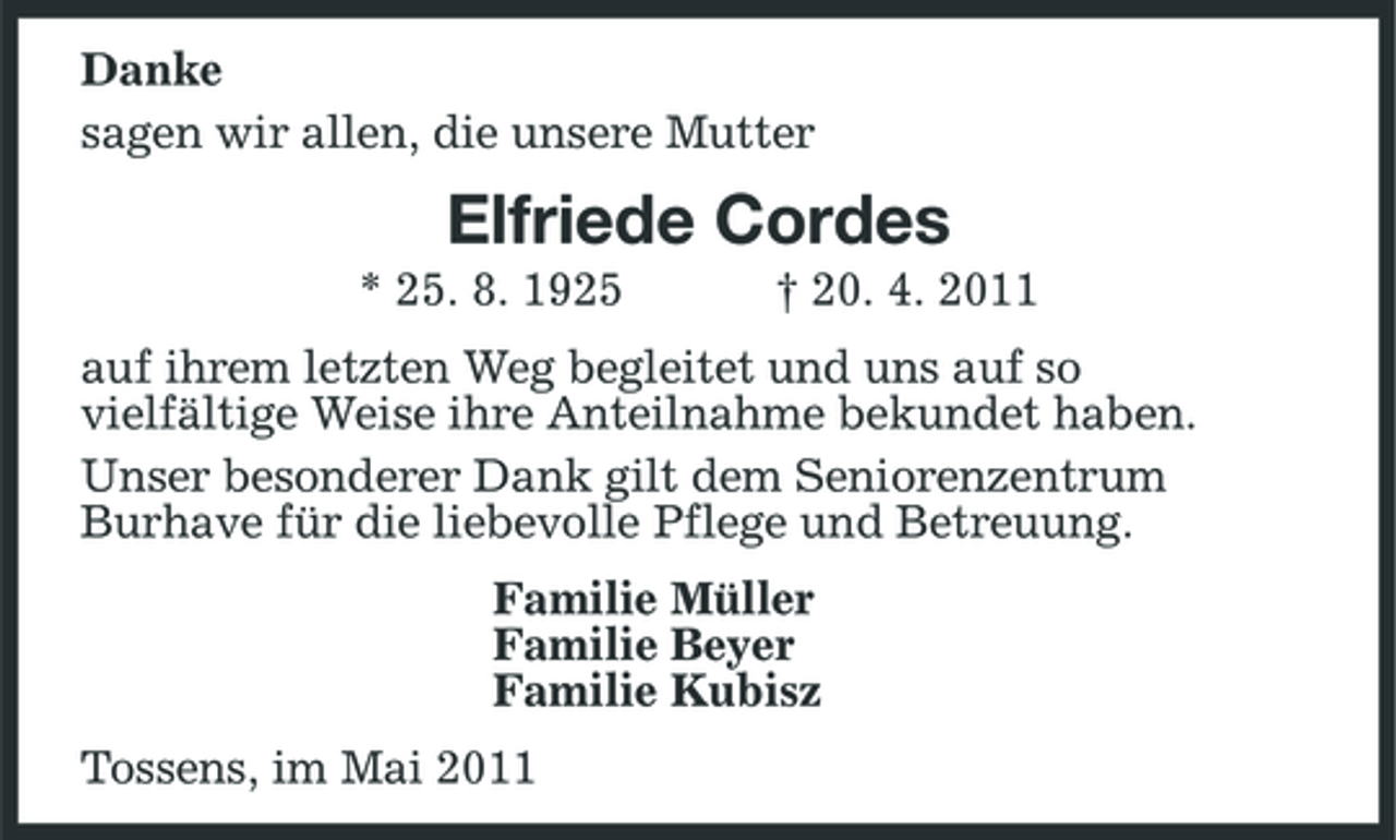 <p>Danke sagen wir allen, die unsere Mutter</p><p>Elfriede Cordes<br />* 25. 8. 1925 † 20. 4. 2011 auf ihrem letzten Weg begleitet und uns auf so vielfältige Weise ihre Anteilnahme bekundet haben. Unser besonderer Dank gilt dem Seniorenzentrum Burhave für die liebevolle Pflege und Betreuung. Familie Müller Familie Beyer Familie Kubisz Tossens, im Mai 2011</p>