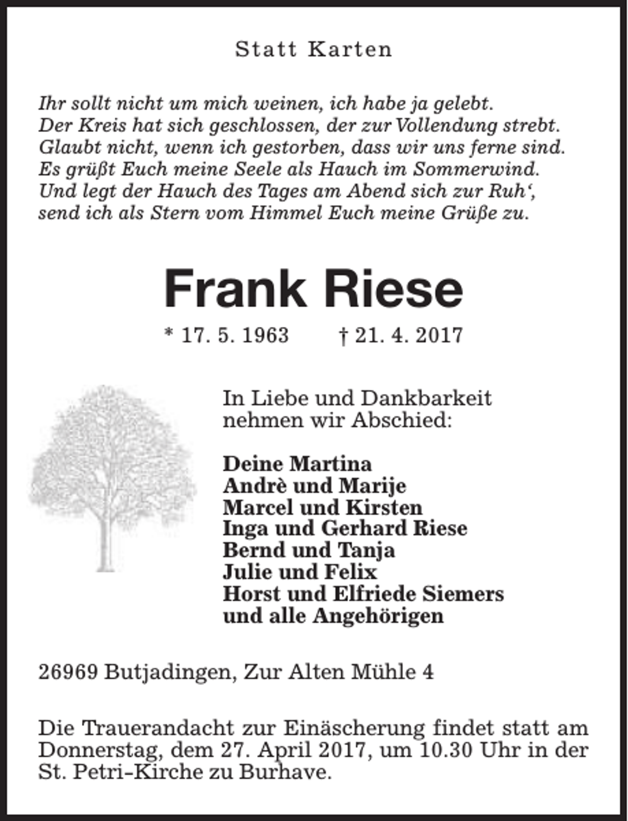 <p>S t a t t K a rt e n<br />Ihr sollt nicht um mich weinen, ich habe ja gelebt.<br />Der Kreis hat sich geschlossen, der zur Vollendung strebt.<br />Glaubt nicht, wenn ich gestorben, dass wir uns ferne sind.<br />Es grüßt Euch meine Seele als Hauch im Sommerwind.<br />Und legt der Hauch des Tages am Abend sich zur Ruh‘,<br />send ich als Stern vom Himmel Euch meine Grüße zu.</p><p>Frank Riese<br />* 17. 5. 1963</p><p>† 21. 4. 2017</p><p>In Liebe und Dankbarkeit<br />nehmen wir Abschied:<br />Deine Martina<br />Andrè und Marije<br />Marcel und Kirsten<br />Inga und Gerhard Riese<br />Bernd und Tanja<br />Julie und Felix<br />Horst und Elfriede Siemers<br />und alle Angehörigen<br />26969 Butjadingen, Zur Alten Mühle 4<br />Die Trauerandacht zur Einäscherung findet statt am<br />Donnerstag, dem 27. April 2017, um 10.30 Uhr in der<br />St. Petri-Kirche zu Burhave.</p>