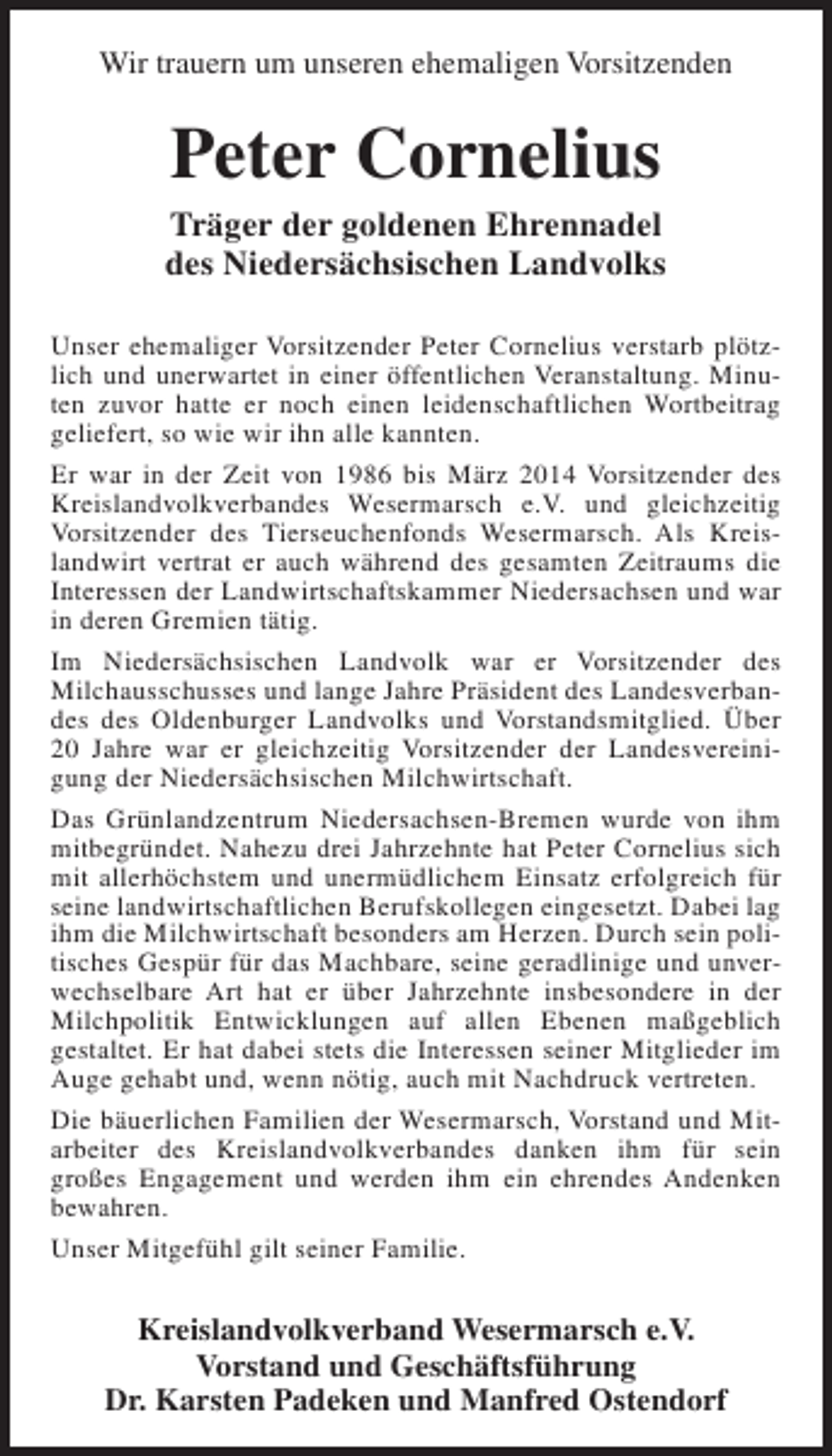 <p>Wir trauern um unseren ehemaligen Vorsitzenden</p><p>Peter Cornelius</p><p>Träger der goldenen Ehrennadel<br />des Niedersächsischen Landvolks<br />Unser ehemaliger Vorsitzender Peter Cornelius verstarb plötzlich und unerwartet in einer öffentlichen Veranstaltung. Minuten zuvor hatte er noch einen leidenschaftlichen Wortbeitrag<br />geliefert, so wie wir ihn alle kannten.<br />Er war in der Zeit von 1986 bis März 2014 Vorsitzender des<br />Kreislandvolkverbandes Wesermarsch e.V. und gleichzeitig<br />Vorsitzender des Tierseuchenfonds Wesermarsch. Als Kreislandwirt vertrat er auch während des gesamten Zeitraums die<br />Interessen der Landwirtschaftskammer Niedersachsen und war<br />in deren Gremien tätig.<br />Im Niedersächsischen Landvolk war er Vorsitzender des<br />Milchausschusses und lange Jahre Präsident des Landesverbandes des Oldenburger Landvolks und Vorstandsmitglied. Über<br />20 Jahre war er gleichzeitig Vorsitzender der Landesvereinigung der Niedersächsischen Milchwirtschaft.<br />Das Grünlandzentrum Niedersachsen-Bremen wurde von ihm<br />mitbegründet. Nahezu drei Jahrzehnte hat Peter Cornelius sich<br />mit allerhöchstem und unermüdlichem Einsatz erfolgreich für<br />seine landwirtschaftlichen Berufskollegen eingesetzt. Dabei lag<br />ihm die Milchwirtschaft besonders am Herzen. Durch sein politisches Gespür für das Machbare, seine geradlinige und unverwechselbare Art hat er über Jahrzehnte insbesondere in der<br />Milchpolitik Entwicklungen auf allen Ebenen maßgeblich<br />gestaltet. Er hat dabei stets die Interessen seiner Mitglieder im<br />Auge gehabt und, wenn nötig, auch mit Nachdruck vertreten.<br />Die bäuerlichen Familien der Wesermarsch, Vorstand und Mitarbeiter des Kreislandvolkverbandes danken ihm für sein<br />großes Engagement und werden ihm ein ehrendes Andenken<br />bewahren.<br />Unser Mitgefühl gilt seiner Familie.</p><p>Kreislandvolkverband Wesermarsch e.V.<br />Vorstand und Geschäftsführung<br />Dr. Karsten Padeken und Manfred Ostendorf</p>