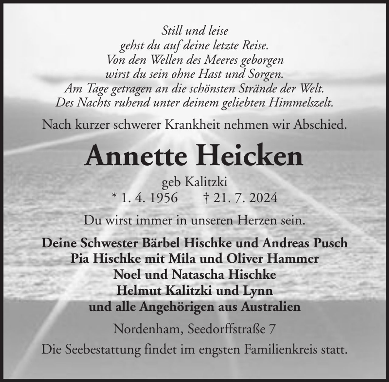 <p>Still und leise<br />gehst du auf deine letzte Reise.<br />Von den Wellen des Meeres geborgen<br />wirst du sein ohne Hast und Sorgen.<br />Am Tage getragen an die schönsten Strände der Welt.<br />Des Nachts ruhend unter deinem geliebten Himmelszelt.</p><p>Nach kurzer schwerer Krankheit nehmen wir Abschied.</p><p>Annette Heicken<br />geb Kalitzki<br />* 1. 4. 1956<br />† 21. 7. 2024<br />Du wirst immer in unseren Herzen sein.<br />Deine Schwester Bärbel Hischke und Andreas Pusch<br />Pia Hischke mit Mila und Oliver Hammer<br />Noel und Natascha Hischke<br />Helmut Kalitzki und Lynn<br />und alle Angehörigen aus Australien<br />Nordenham, Seedorffstraße 7<br />Die Seebestattung findet im engsten Familienkreis statt.</p>