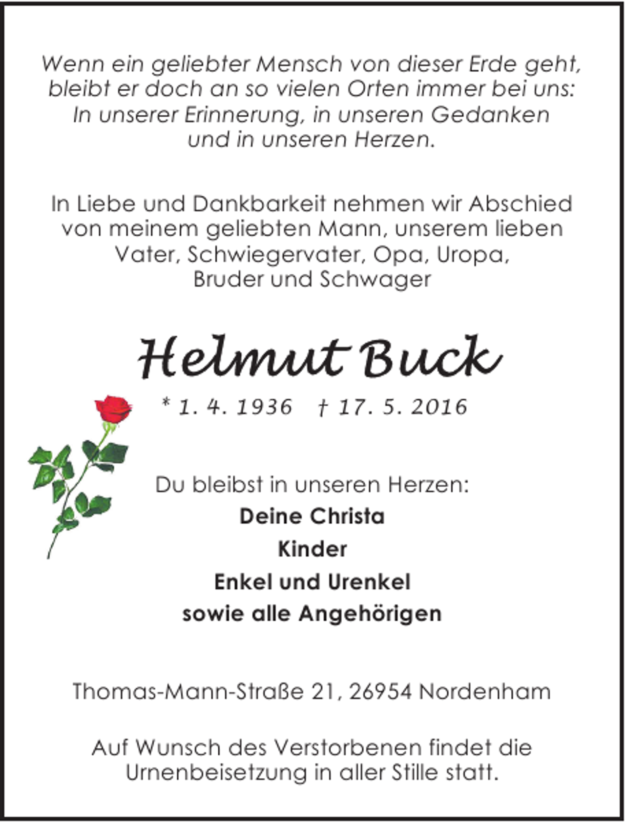 <p>Wenn ein geliebter Mensch von dieser Erde geht,<br />bleibt er doch an so vielen Orten immer bei uns:<br />In unserer Erinnerung, in unseren Gedanken<br />und in unseren Herzen.<br />In Liebe und Dankbarkeit nehmen wir Abschied<br />von meinem geliebten Mann, unserem lieben<br />Vater, Schwiegervater, Opa, Uropa,<br />Bruder und Schwager</p><p>* 1. 4. 1936</p><p>† 17. 5. 2016</p><p>Du bleibst in unseren Herzen:<br />Deine Christa<br />Kinder<br />Enkel und Urenkel<br />sowie alle Angehörigen</p><p>Thomas-Mann-Straße 21, 26954 Nordenham<br />Auf Wunsch des Verstorbenen findet die<br />Urnenbeisetzung in aller Stille statt.</p>