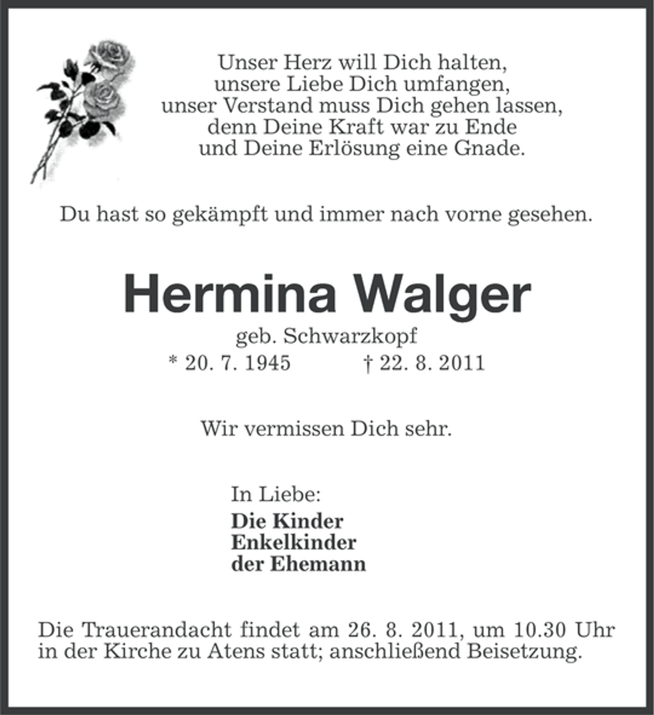 <p>Unser Herz will Dich halten,<br />unsere Liebe Dich umfangen,<br />unser Verstand muss Dich gehen lassen,<br />denn Deine Kraft war zu Ende<br />und Deine Erlösung eine Gnade.<br />Du hast so gekämpft und immer nach vorne gesehen.</p><p>Hermina Walger<br />geb. Schwarzkopf<br />* 20. 7. 1945<br />† 22. 8. 2011<br />Wir vermissen Dich sehr.<br />In Liebe:<br />Die Kinder<br />Enkelkinder<br />der Ehemann<br />Die Trauerandacht findet am 26. 8. 2011, um 10.30 Uhr<br />in der Kirche zu Atens statt; anschließend Beisetzung.</p>