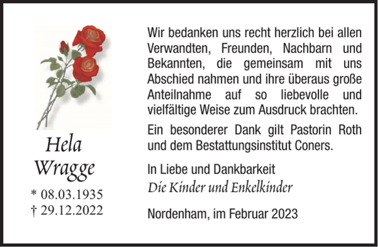 <p>Hela<br />Wragge<br />* 08.03.1935<br />† 29.12.2022</p><p>Wir bedanken uns recht herzlich bei allen<br />Verwandten, Freunden, Nachbarn und<br />Bekannten, die gemeinsam mit uns<br />Abschied nahmen und ihre überaus große<br />Anteilnahme auf so liebevolle und<br />vielfältige Weise zum Ausdruck brachten.<br />Ein besonderer Dank gilt Pastorin Roth<br />und dem Bestattungsinstitut Coners.<br />In Liebe und Dankbarkeit</p><p>Die Kinder und Enkelkinder<br />Nordenham, im Februar 2023</p>