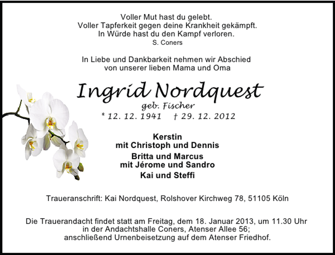 <p>Voller Mut hast du gelebt.<br />Voller Tapferkeit gegen deine Krankheit gekämpft.<br />In Würde hast du den Kampf verloren.<br />S. Coners</p><p>In Liebe und Dankbarkeit nehmen wir Abschied<br />von unserer lieben Mama und Oma</p><p>Ingrid Nordquest<br />geb. Fischer<br />* 12. 12. 1941 † 29. 12. 2012</p><p>Kerstin<br />mit Christoph und Dennis<br />Britta und Marcus<br />mit Jérome und Sandro<br />Kai und Steffi<br />Traueranschrift: Kai Nordquest, Rolshover Kirchweg 78, 51105 Köln<br />Die Trauerandacht findet statt am Freitag, dem 18. Januar 2013, um 11.30 Uhr<br />in der Andachtshalle Coners, Atenser Allee 56;<br />anschließend Urnenbeisetzung auf dem Atenser Friedhof.</p>