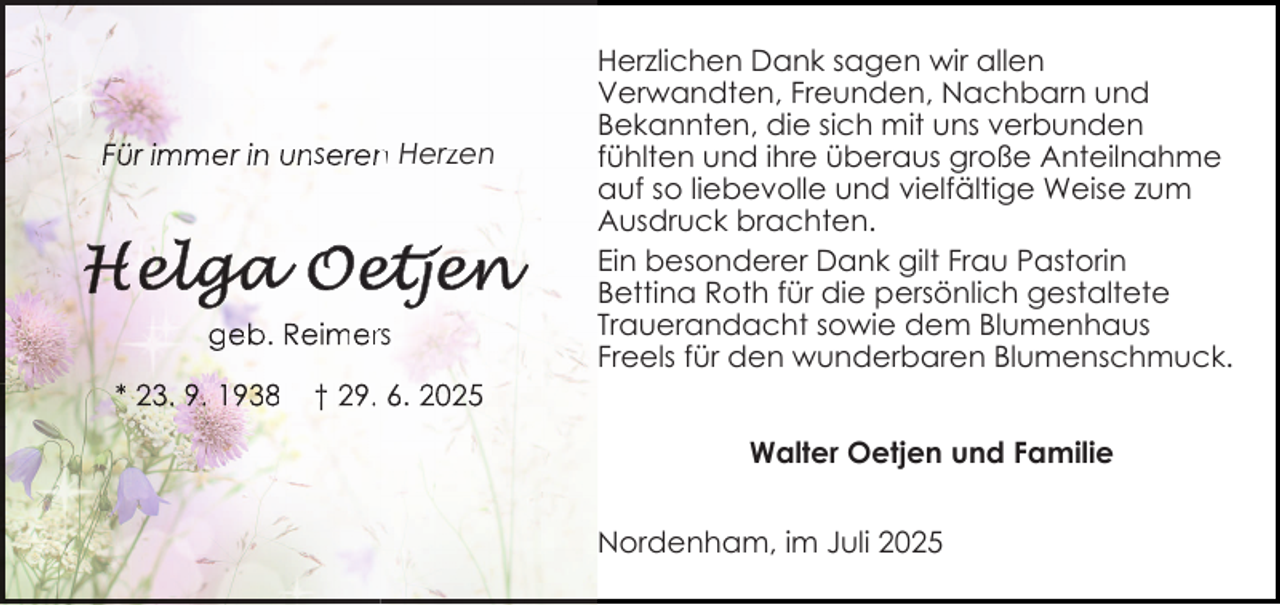 <p>Für immer in unseren<br />n Herzen</p>
<p>geb. Reimerrs<br />* 23. 9. 1938</p>
<p>Herzlichen Dank sagen wir allen<br />Verwandten, Freunden, Nachbarn und<br />Bekannten, die sich mit uns verbunden<br />fühlten und ihre überaus große Anteilnahme<br />auf so liebevolle und vielfältige Weise zum<br />Ausdruck brachten.<br />Ein besonderer Dank gilt Frau Pastorin<br />Bettina Roth für die persönlich gestaltete<br />Trauerandacht sowie dem Blumenhaus<br />Freels für den wunderbaren Blumenschmuck.</p>
<p>† 29. 6. 2025<br />Walter Oetjen und Familie<br />Nordenham, im Juli 2025</p>