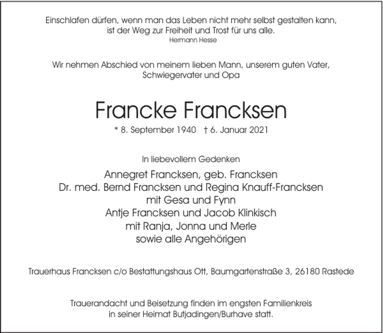 <p>Einschlafen dürfen, wenn man das Leben nicht mehr selbst gestalten kann,<br />ist der Weg zur Freiheit und Trost für uns alle.<br />Hermann Hesse</p><p>Wir nehmen Abschied von meinem lieben Mann, unserem guten Vater,<br />Schwiegervater und Opa</p><p>Francke Francksen<br />* 8. September 1940 † 6. Januar 2021<br />In liebevollem Gedenken</p><p>Annegret Francksen, geb. Francksen<br />Dr. med. Bernd Francksen und Regina Knauff-Francksen<br />mit Gesa und Fynn<br />Antje Francksen und Jacob Klinkisch<br />mit Ranja, Jonna und Merle<br />sowie alle Angehörigen<br />Trauerhaus Francksen c/o Bestattungshaus Ott, Baumgartenstraße 3, 26180 Rastede<br />Trauerandacht und Beisetzung finden im engsten Familienkreis<br />in seiner Heimat Butjadingen/Burhave statt.</p>