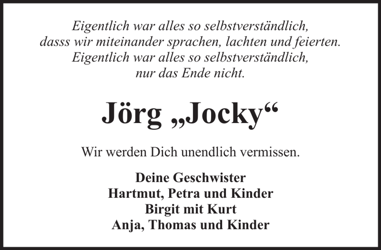 <p>Eigentlich war alles so selbstverständlich,<br />dasss wir miteinander sprachen, lachten und feierten.<br />Eigentlich war alles so selbstverständlich,<br />nur das Ende nicht.</p><p>Jörg „Jocky“<br />Wir werden Dich unendlich vermissen.<br />Deine Geschwister<br />Hartmut, Petra und Kinder<br />Birgit mit Kurt<br />Anja, Thomas und Kinder</p>