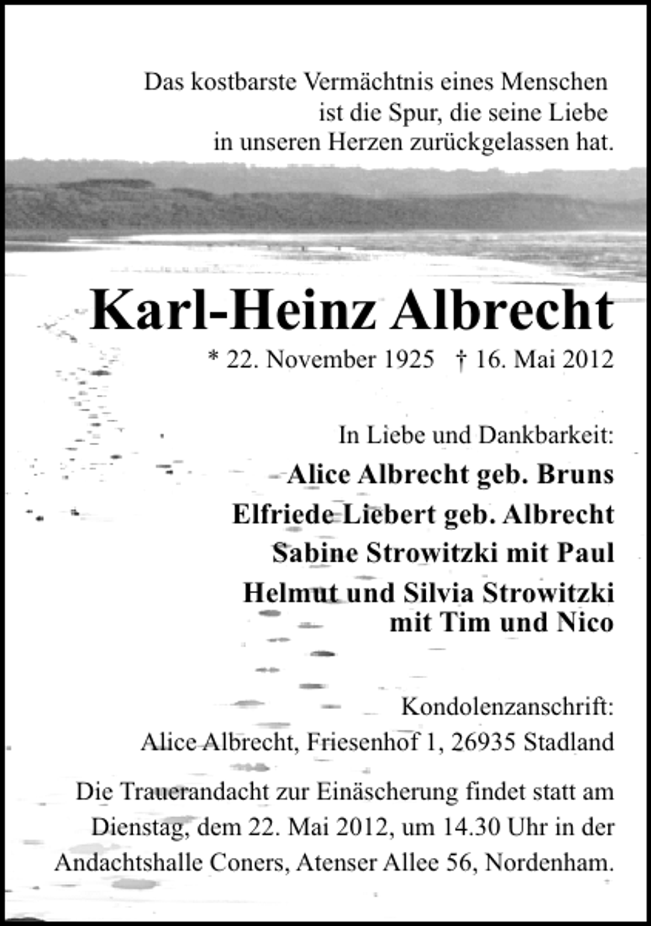 <p>Das kostbarste Vermächtnis eines Menschen<br />ist die Spur, die seine Liebe<br />in unseren Herzen zurückgelassen hat.</p><p>Karl-Heinz Albrecht<br />* 22. November 1925 † 16. Mai 2012</p><p>In Liebe und Dankbarkeit:</p><p>Alice Albrecht geb. Bruns<br />Elfriede Liebert geb. Albrecht<br />Sabine Strowitzki mit Paul<br />Helmut und Silvia Strowitzki<br />mit Tim und Nico<br />Kondolenzanschrift:<br />Alice Albrecht, Friesenhof 1, 26935 Stadland<br />Die Trauerandacht zur Einäscherung findet statt am<br />Dienstag, dem 22. Mai 2012, um 14.30 Uhr in der<br />Andachtshalle Coners, Atenser Allee 56, Nordenham.</p>