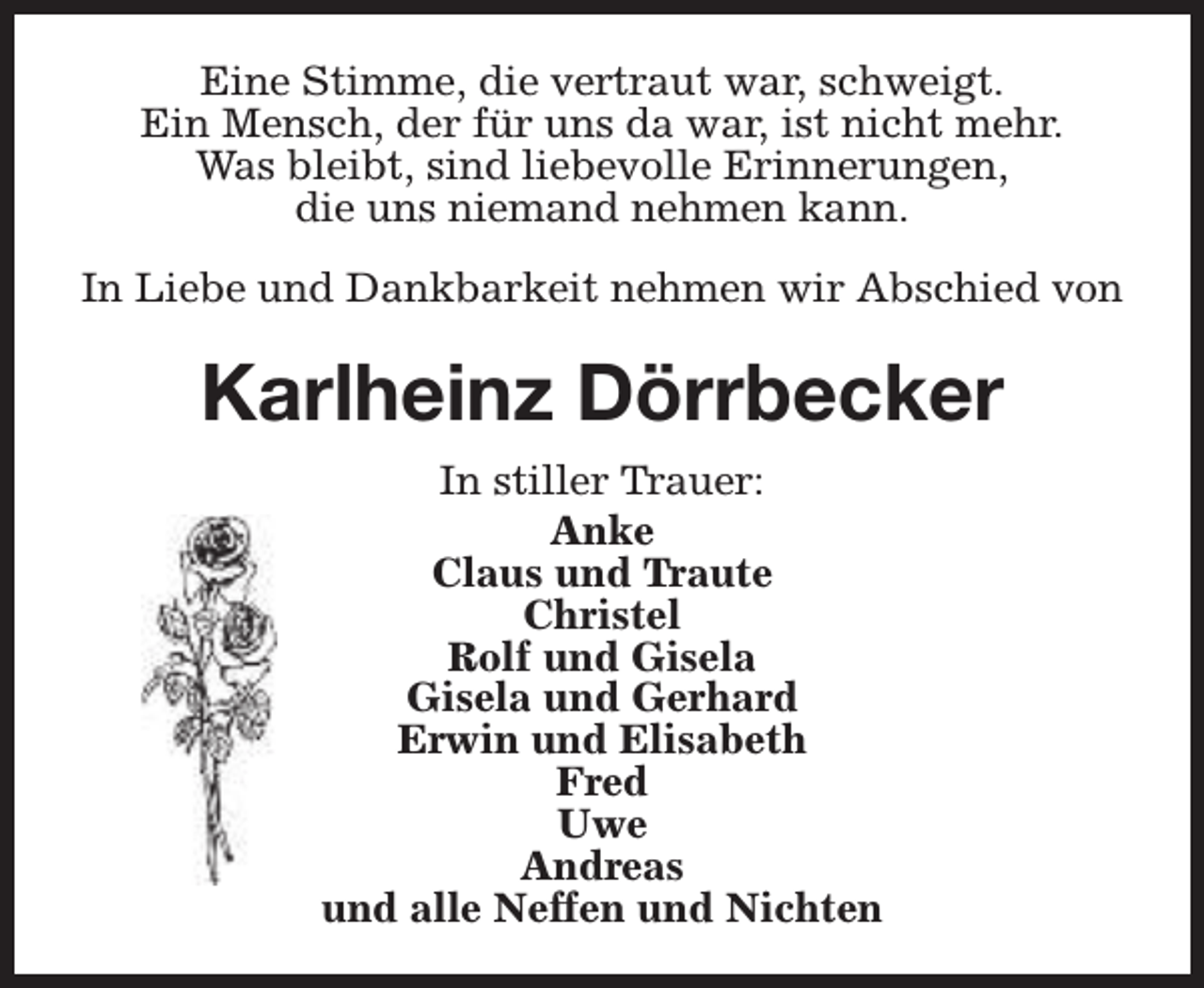 <p>Eine Stimme, die vertraut war, schweigt.<br />Ein Mensch, der für uns da war, ist nicht mehr.<br />Was bleibt, sind liebevolle Erinnerungen,<br />die uns niemand nehmen kann.<br />In Liebe und Dankbarkeit nehmen wir Abschied von</p><p>Karlheinz Dörrbecker<br />In stiller Trauer:<br />Anke<br />Claus und Traute<br />Christel<br />Rolf und Gisela<br />Gisela und Gerhard<br />Erwin und Elisabeth<br />Fred<br />Uwe<br />Andreas<br />und alle Neffen und Nichten</p>