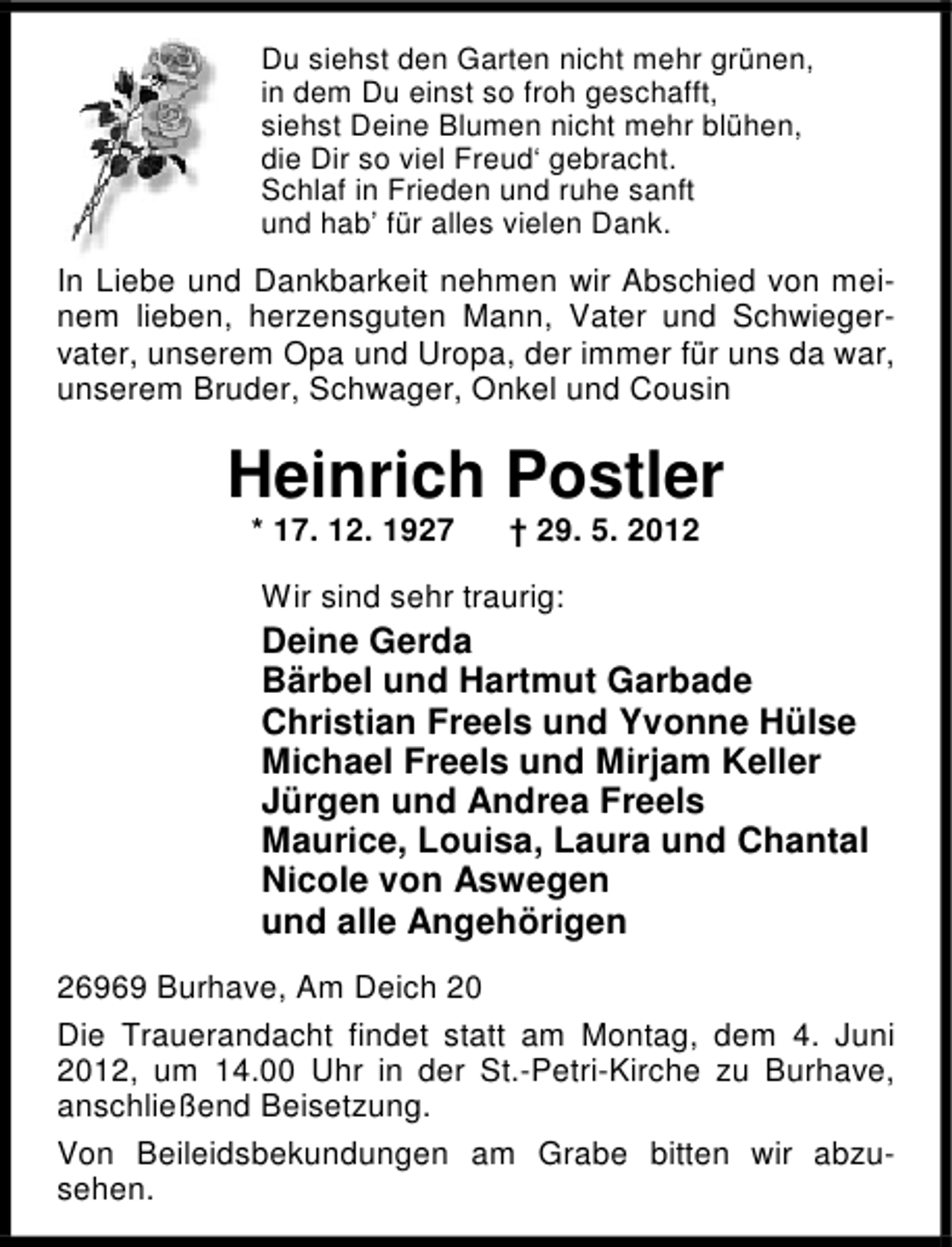 <p>Du siehst den Garten nicht mehr grünen,<br />in dem Du einst so froh geschafft,<br />siehst Deine Blumen nicht mehr blühen,<br />die Dir so viel Freud‘ gebracht.<br />Schlaf in Frieden und ruhe sanft<br />und hab’ für alles vielen Dank.</p><p>In Liebe und Dankbarkeit nehmen wir Abschied von meinem lieben, herzensguten Mann, Vater und Schwiegervater, unserem Opa und Uropa, der immer für uns da war,<br />unserem Bruder, Schwager, Onkel und Cousin</p><p>Heinrich Postler<br />* 17. 12. 1927</p><p>† 29. 5. 2012</p><p>Wir sind sehr traurig:</p><p>Deine Gerda<br />Bärbel und Hartmut Garbade<br />Christian Freels und Yvonne Hülse<br />Michael Freels und Mirjam Keller<br />Jürgen und Andrea Freels<br />Maurice, Louisa, Laura und Chantal<br />Nicole von Aswegen<br />und alle Angehörigen<br />26969 Burhave, Am Deich 20<br />Die Trauerandacht findet statt am Montag, dem 4. Juni<br />2012, um 14.00 Uhr in der St.-Petri-Kirche zu Burhave,<br />anschließend Beisetzung.<br />Von Beileidsbekundungen am Grabe bitten wir abzusehen.</p>