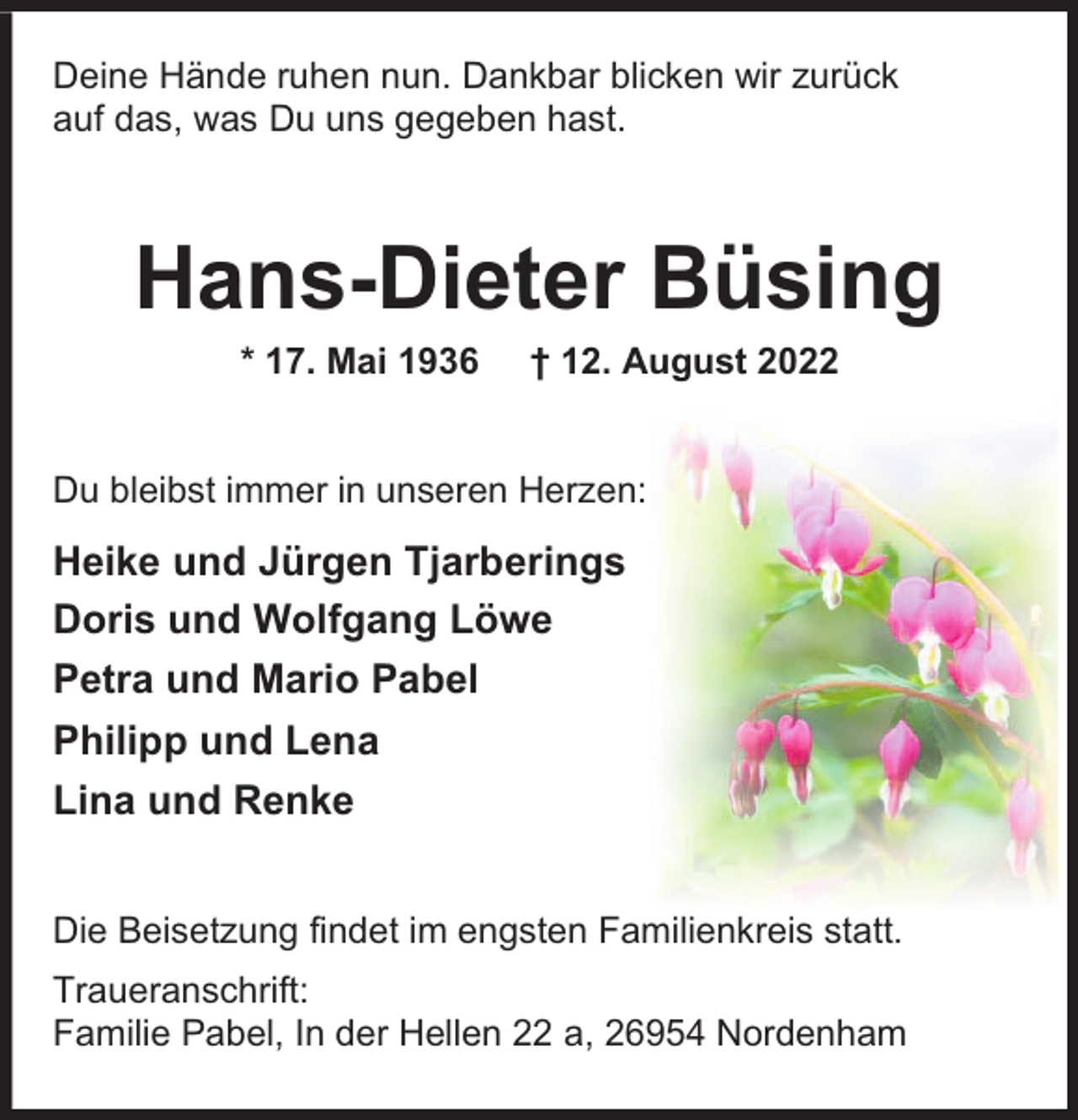 <p>Deine Hände ruhen nun. Dankbar blicken wir zurück<br />auf das, was Du uns gegeben hast.</p><p>Hans-Dieter Büsing<br />* 17. Mai 1936</p><p>† 12. August 2022</p><p>Du bleibst immer in unseren Herzen:</p><p>Heike und Jürgen Tjarberings<br />Doris und Wolfgang Löwe<br />Petra und Mario Pabel<br />Philipp und Lena<br />Lina und Renke<br />Die Beisetzung findet im engsten Familienkreis statt.<br />Traueranschrift:<br />Familie Pabel, In der Hellen 22 a, 26954 Nordenham</p>