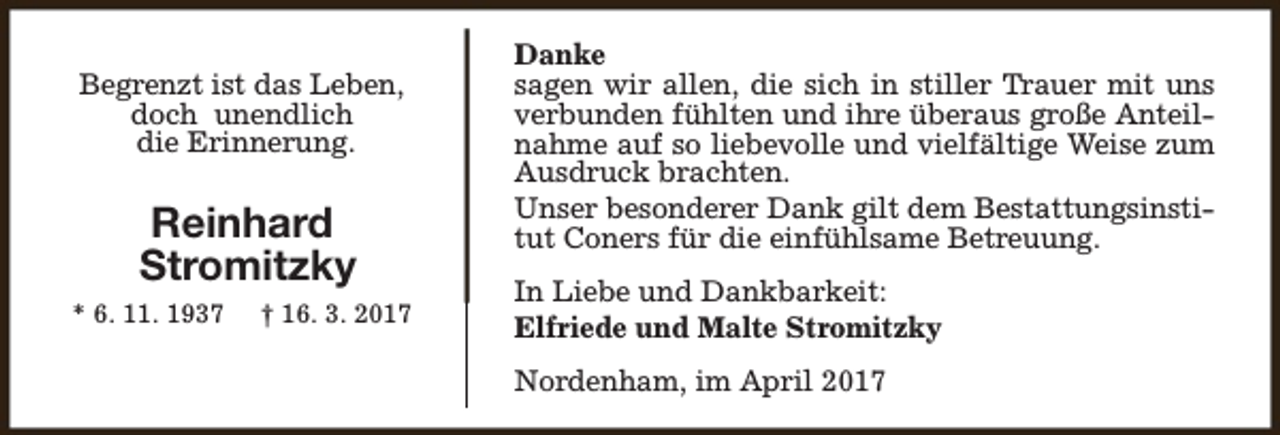 <p>Begrenzt ist das Leben,<br />doch unendlich<br />die Erinnerung.</p><p>Reinhard<br />Stromitzky<br />* 6. 11. 1937</p><p>† 16. 3. 2017</p><p>Danke<br />sagen wir allen, die sich in stiller Trauer mit uns<br />verbunden fühlten und ihre überaus große Anteilnahme auf so liebevolle und vielfältige Weise zum<br />Ausdruck brachten.<br />Unser besonderer Dank gilt dem Bestattungsinstitut Coners für die einfühlsame Betreuung.<br />In Liebe und Dankbarkeit:<br />Elfriede und Malte Stromitzky<br />Nordenham, im April 2017</p>