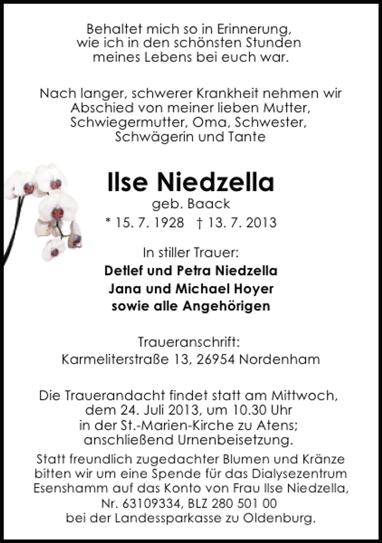 <p>Behaltet mich so in Erinnerung,<br />wie ich in den schönsten Stunden<br />meines Lebens bei euch war.<br />Nach langer, schwerer Krankheit nehmen wir<br />Abschied von meiner lieben Mutter,<br />Schwiegermutter, Oma, Schwester,<br />Schwägerin und Tante</p><p>Ilse Niedzella</p><p>geb. Baack<br />* 15. 7. 1928 † 13. 7. 2013<br />In stiller Trauer:<br />Detlef und Petra Niedzella<br />Jana und Michael Hoyer<br />sowie alle Angehörigen<br />Traueranschrift:<br />Karmeliterstraße 13, 26954 Nordenham<br />Die Trauerandacht findet statt am Mittwoch,<br />dem 24. Juli 2013, um 10.30 Uhr<br />in der St.-Marien-Kirche zu Atens;<br />anschließend Urnenbeisetzung.<br />Statt freundlich zugedachter Blumen und Kränze<br />bitten wir um eine Spende für das Dialysezentrum<br />Esenshamm auf das Konto von Frau Ilse Niedzella,<br />Nr. 63109334, BLZ 280 501 00<br />bei der Landessparkasse zu Oldenburg.</p>