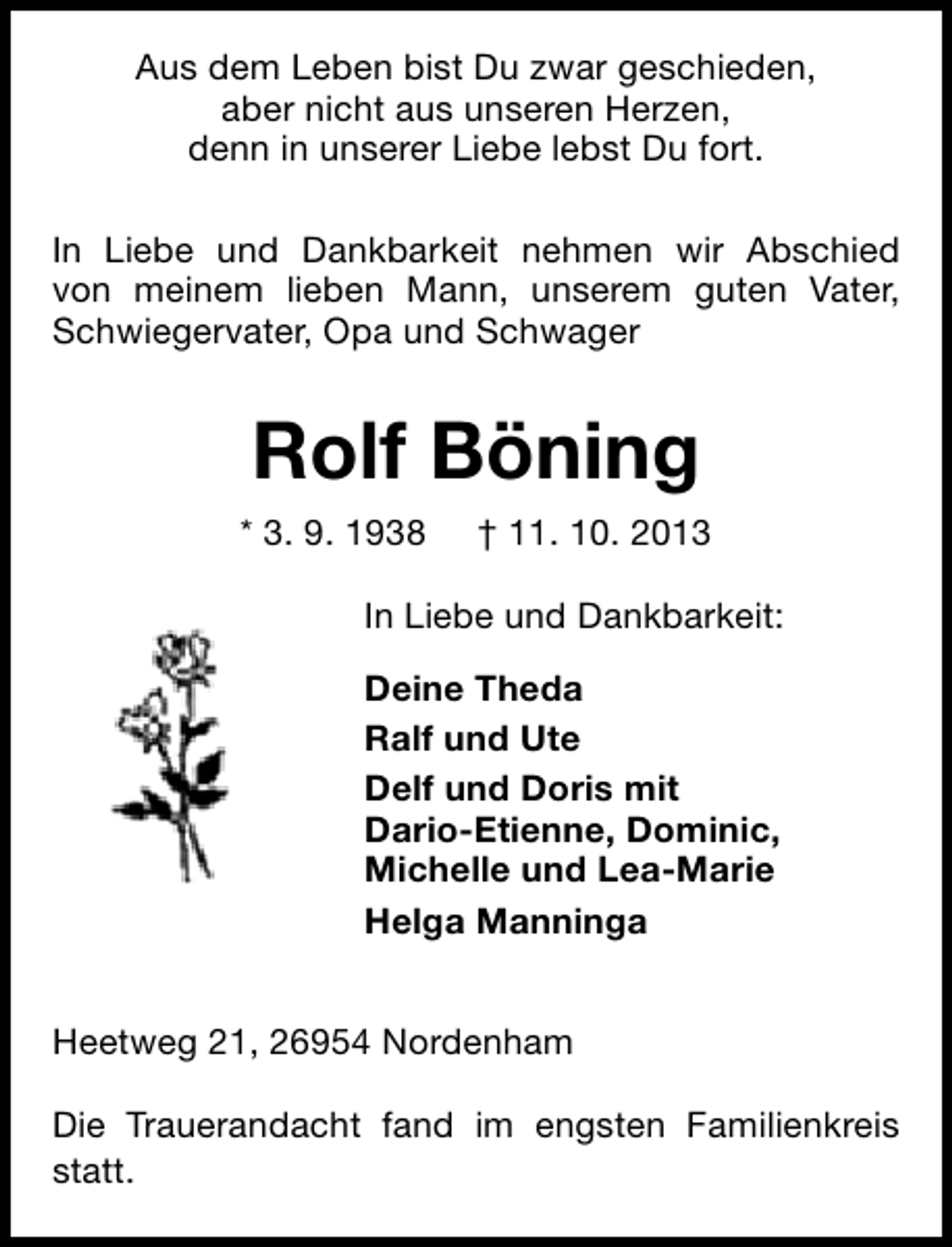 <p>Aus dem Leben bist Du zwar geschieden,<br />aber nicht aus unseren Herzen,<br />denn in unserer Liebe lebst Du fort.<br />In Liebe und Dankbarkeit nehmen wir Abschied<br />von meinem lieben Mann, unserem guten Vater,<br />Schwiegervater, Opa und Schwager</p><p>Rolf Böning<br />* 3. 9. 1938</p><p>† 11. 10. 2013</p><p>In Liebe und Dankbarkeit:<br />Deine Theda<br />Ralf und Ute<br />Delf und Doris mit<br />Dario-Etienne, Dominic,<br />Michelle und Lea-Marie<br />Helga Manninga<br />Heetweg 21, 26954 Nordenham<br />Die Trauerandacht fand im engsten Familienkreis<br />statt.</p>