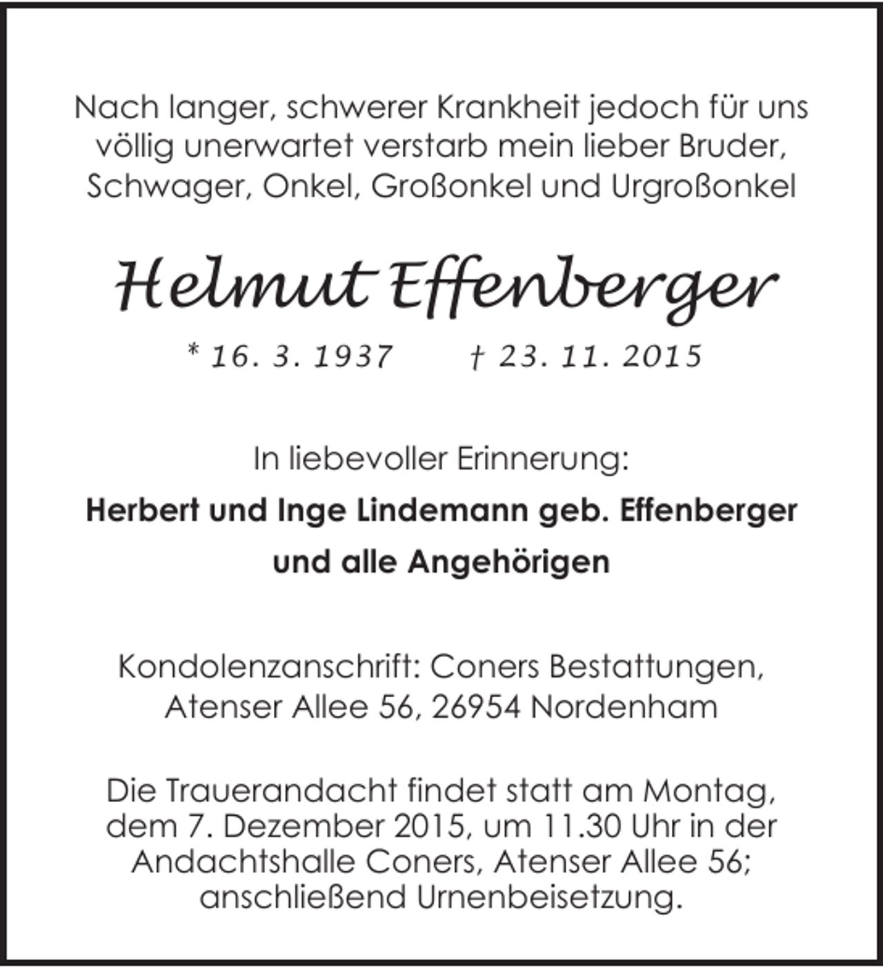 <p>Nach langer, schwerer Krankheit jedoch für uns<br />völlig unerwartet verstarb mein lieber Bruder,<br />Schwager, Onkel, Großonkel und Urgroßonkel</p><p>Helmut Effenberger<br />* 16. 3. 1937</p><p>† 23. 11. 2015</p><p>In liebevoller Erinnerung:<br />Herbert und Inge Lindemann geb. Effenberger<br />und alle Angehörigen<br />Kondolenzanschrift: Coners Bestattungen,<br />Atenser Allee 56, 26954 Nordenham<br />Die Trauerandacht findet statt am Montag,<br />dem 7. Dezember 2015, um 11.30 Uhr in der<br />Andachtshalle Coners, Atenser Allee 56;<br />anschließend Urnenbeisetzung.</p>