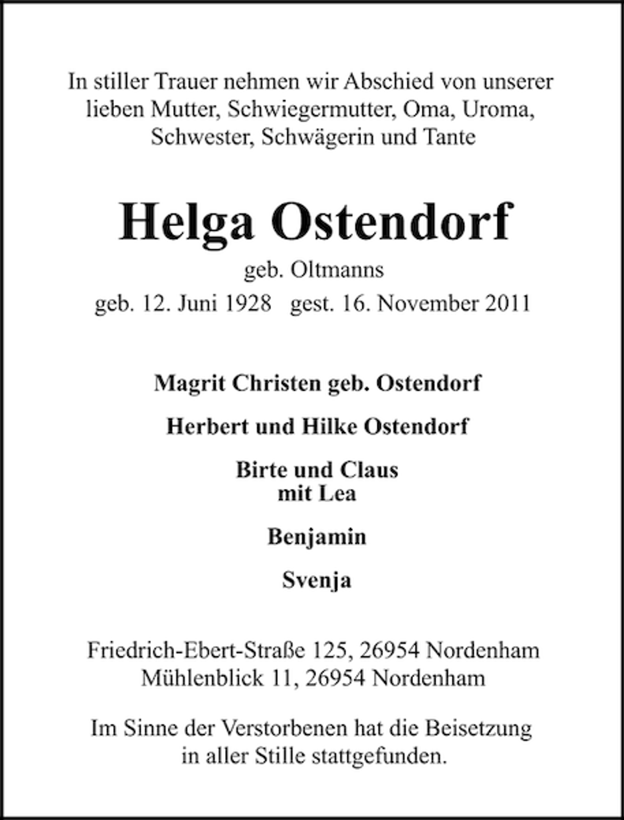 <p>In stiller Trauer nehmen wir Abschied von unserer<br />lieben Mutter, Schwiegermutter, Oma, Uroma,<br />Schwester, Schwägerin und Tante</p><p>Helga Ostendorf<br />geb. Oltmanns<br />geb. 12. Juni 1928 gest. 16. November 2011<br />Magrit Christen geb. Ostendorf<br />Herbert und Hilke Ostendorf<br />Birte und Claus<br />mit Lea<br />Benjamin<br />Svenja<br />Friedrich-Ebert-Straße 125, 26954 Nordenham<br />Mühlenblick 11, 26954 Nordenham<br />Im Sinne der Verstorbenen hat die Beisetzung<br />in aller Stille stattgefunden.</p>