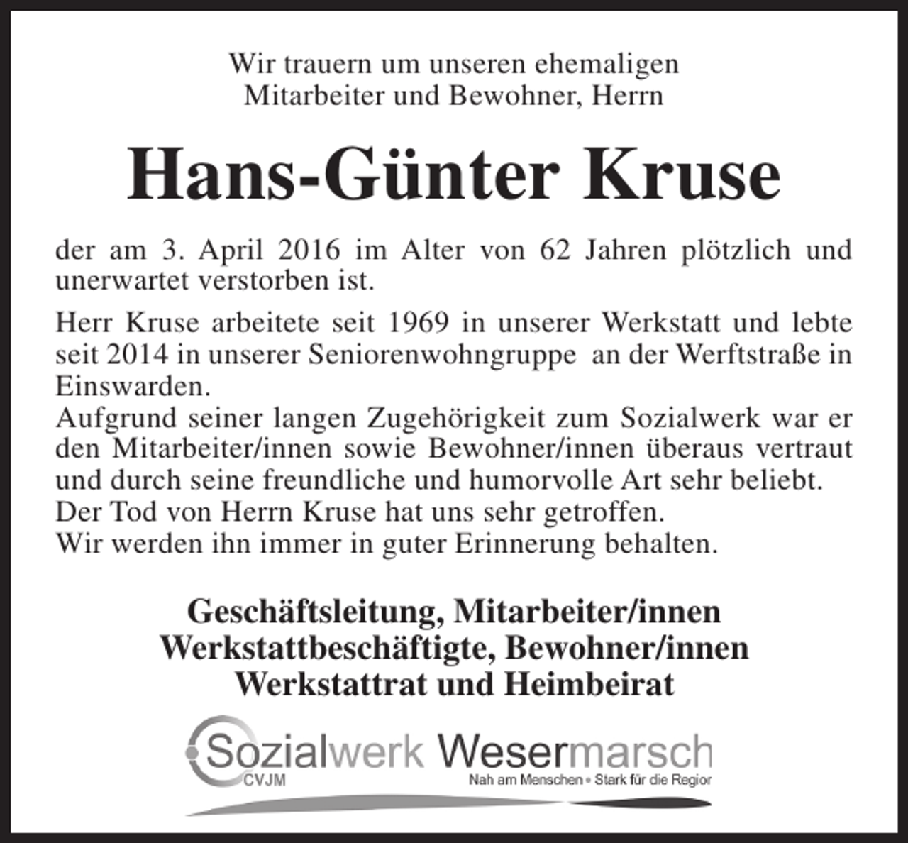 <p>Wir trauern um unseren ehemaligen<br />Mitarbeiter und Bewohner, Herrn</p><p>Hans-Günter Kruse<br />der am 3. April 2016 im Alter von 62 Jahren plötzlich und<br />unerwartet verstorben ist.<br />Herr Kruse arbeitete seit 1969 in unserer Werkstatt und lebte<br />seit 2014 in unserer Seniorenwohngruppe an der Werftstraße in<br />Einswarden.<br />Aufgrund seiner langen Zugehörigkeit zum Sozialwerk war er<br />den Mitarbeiter/innen sowie Bewohner/innen überaus vertraut<br />und durch seine freundliche und humorvolle Art sehr beliebt.<br />Der Tod von Herrn Kruse hat uns sehr getroffen.<br />Wir werden ihn immer in guter Erinnerung behalten.</p><p>Geschäftsleitung, Mitarbeiter/innen<br />Werkstattbeschäftigte, Bewohner/innen<br />Werkstattrat und Heimbeirat</p>
