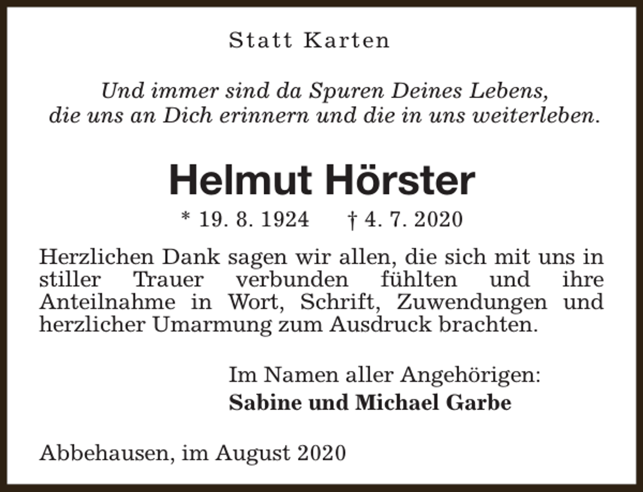 <p>S t a t t K a rt e n<br />Und immer sind da Spuren Deines Lebens,<br />die uns an Dich erinnern und die in uns weiterleben.</p><p>Helmut Hörster<br />* 19. 8. 1924</p><p>† 4. 7. 2020</p><p>Herzlichen Dank sagen wir allen, die sich mit uns in<br />stiller Trauer verbunden fühlten und ihre<br />Anteilnahme in Wort, Schrift, Zuwendungen und<br />herzlicher Umarmung zum Ausdruck brachten.<br />Im Namen aller Angehörigen:<br />Sabine und Michael Garbe<br />Abbehausen, im August 2020</p>