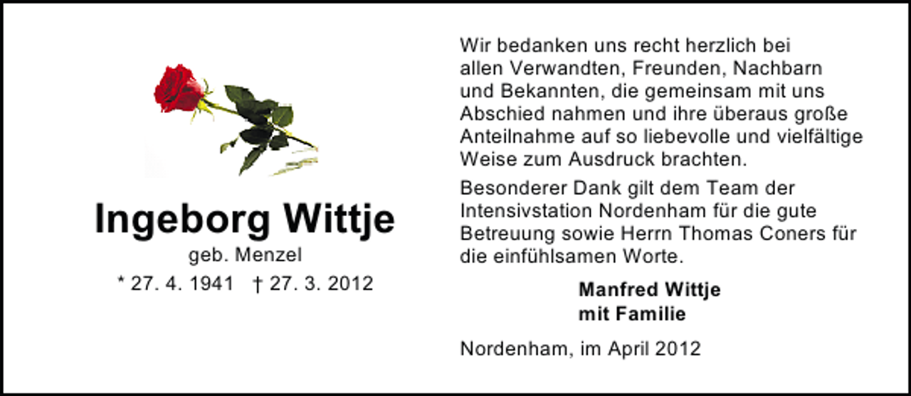 <p>Ingeborg Wittje<br />geb. Menzel<br />* 27. 4. 1941</p>
<p>† 27. 3. 2012</p>
<p>Wir bedanken uns recht herzlich bei<br />allen Verwandten, Freunden, Nachbarn<br />und Bekannten, die gemeinsam mit uns<br />Abschied nahmen und ihre überaus große<br />Anteilnahme auf so liebevolle und vielfältige<br />Weise zum Ausdruck brachten.<br />Besonderer Dank gilt dem Team der<br />Intensivstation Nordenham für die gute<br />Betreuung sowie Herrn Thomas Coners für<br />die einfühlsamen Worte.<br />Manfred Wittje<br />mit Familie<br />Nordenham, im April 2012</p>