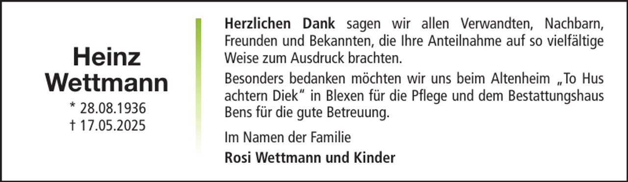 <p>Heinz<br />Wettmann<br />* 28.08.1936<br />† 17.05.2025</p>
<p>Herzlichen Dank sagen wir allen Verwandten, Nachbarn,<br />Freunden und Bekannten, die Ihre Anteilnahme auf so vielfältige<br />Weise zum Ausdruck brachten.<br />Besonders bedanken möchten wir uns beim Altenheim „To Hus<br />achtern Diek“ in Blexen für die Pflege und dem Bestattungshaus<br />Bens für die gute Betreuung.<br />Im Namen der Familie<br />Rosi Wettmann und Kinder</p>