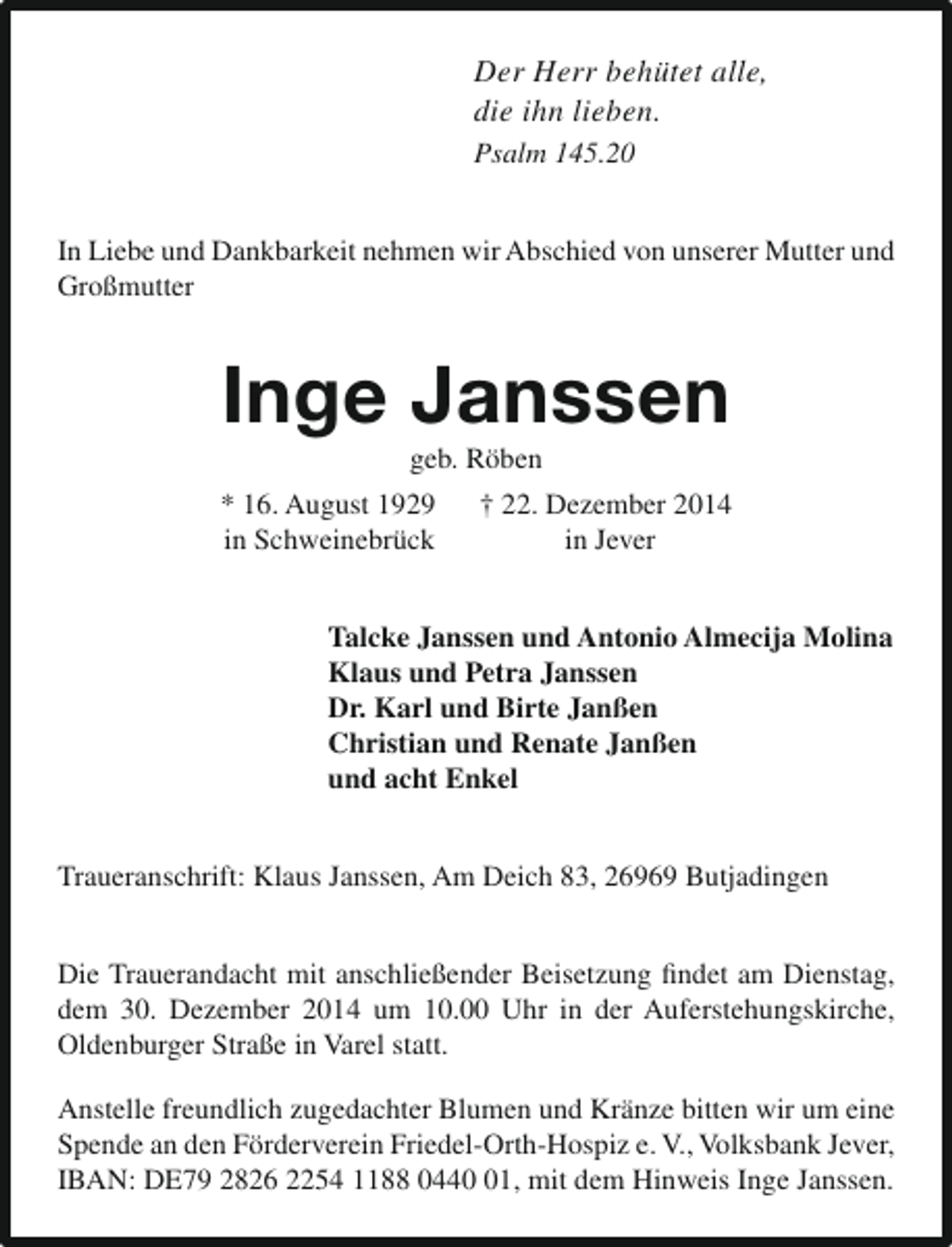 <p>Der Herr behütet alle,<br />die ihn lieben.<br />Psalm 145.20<br />In Liebe und Dankbarkeit nehmen wir Abschied von unserer Mutter und<br />Großmutter</p><p>Inge Janssen<br />geb. Röben</p><p>* 16. August 1929<br />in Schweinebrück</p><p>† 22. Dezember 2014<br />in Jever</p><p>Talcke Janssen und Antonio Almecija Molina<br />Klaus und Petra Janssen<br />Dr. Karl und Birte Janßen<br />Christian und Renate Janßen<br />und acht Enkel<br />Traueranschrift: Klaus Janssen, Am Deich 83, 26969 Butjadingen<br />Die Trauerandacht mit anschließender Beisetzung findet am Dienstag,<br />dem 30. Dezember 2014 um 10.00 Uhr in der Auferstehungskirche,<br />Oldenburger Straße in Varel statt.<br />Anstelle freundlich zugedachter Blumen und Kränze bitten wir um eine<br />Spende an den Förderverein Friedel-Orth-Hospiz e. V., Volksbank Jever,<br />IBAN: DE79 2826 2254 1188 0441, mit dem Hinweis Inge Janssen.</p>