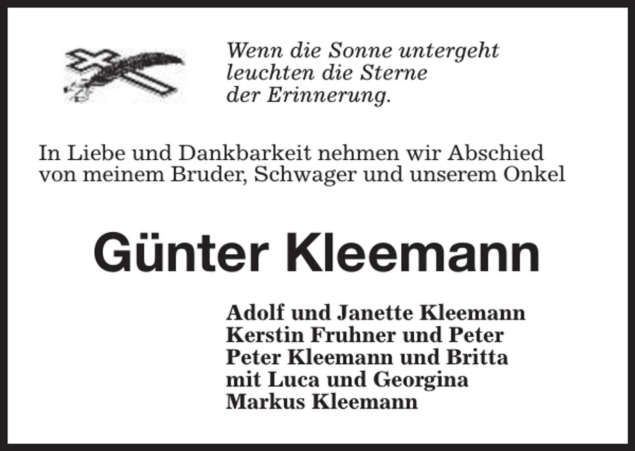 <p>Wenn die Sonne untergeht<br />leuchten die Sterne<br />der Erinnerung.<br />In Liebe und Dankbarkeit nehmen wir Abschied<br />von meinem Bruder, Schwager und unserem Onkel</p><p>Günter Kleemann<br />Adolf und Janette Kleemann<br />Kerstin Fruhner und Peter<br />Peter Kleemann und Britta<br />mit Luca und Georgina<br />Markus Kleemann</p>