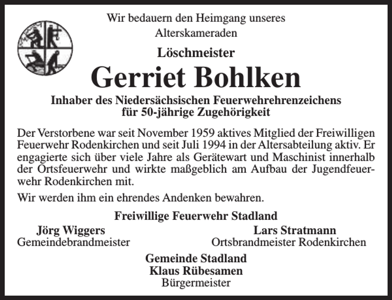 <p>Wir bedauern den Heimgang unseres<br />Alterskameraden</p><p>Löschmeister</p><p>Gerriet Bohlken</p><p>Inhaber des Niedersächsischen Feuerwehrehrenzeichens<br />für 50-jährige Zugehörigkeit<br />Der Verstorbene war seit November 1959 aktives Mitglied der Freiwilligen<br />Feuerwehr Rodenkirchen und seit Juli 1994 in der Altersabteilung aktiv. Er<br />engagierte sich über viele Jahre als Gerätewart und Maschinist innerhalb<br />der Ortsfeuerwehr und wirkte maßgeblich am Aufbau der Jugendfeuerwehr Rodenkirchen mit.<br />Wir werden ihm ein ehrendes Andenken bewahren.<br />Freiwillige Feuerwehr Stadland<br />Jörg Wiggers<br />Lars Stratmann<br />Gemeindebrandmeister<br />Ortsbrandmeister Rodenkirchen<br />Gemeinde Stadland<br />Klaus Rübesamen<br />Bürgermeister</p>