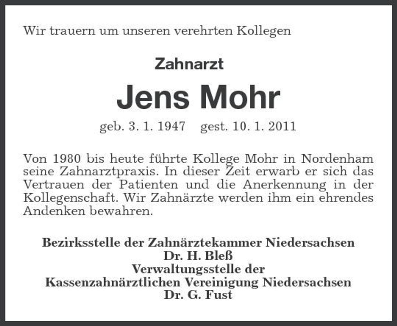 <p>Wir trauern um unseren verehrten Kollegen</p><p>Zahnarzt</p><p>Jens Mohr<br />geb. 3. 1. 1947 gest. 10. 1. 2011 Von 1980 bis heute führte Kollege Mohr in Nordenham seine Zahnarztpraxis. In dieser Zeit erwarb er sich das Vertrauen der Patienten und die Anerkennung in der Kollegenschaft. Wir Zahnärzte werden ihm ein ehrendes Andenken bewahren. Bezirksstelle der Zahnärztekammer Niedersachsen Dr. H. Bleß Verwaltungsstelle der Kassenzahnärztlichen Vereinigung Niedersachsen Dr. G. Fust</p>