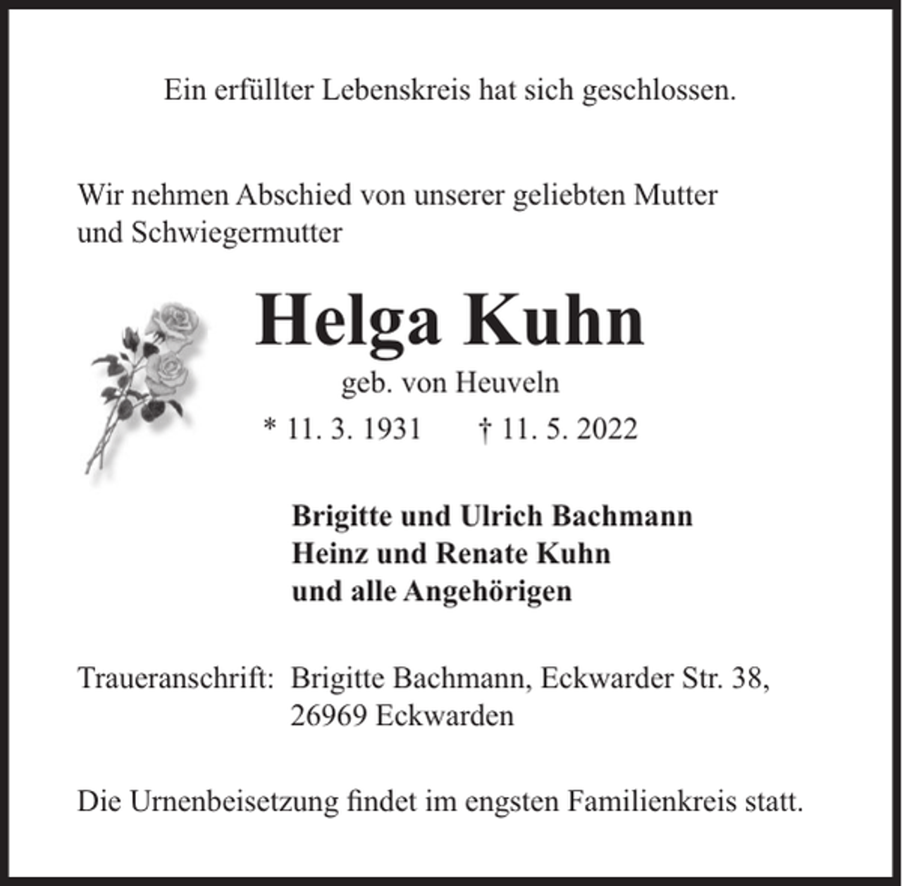 <p>Ein erfüllter Lebenskreis hat sich geschlossen.<br />Wir nehmen Abschied von unserer geliebten Mutter<br />und Schwiegermutter</p><p>Helga Kuhn<br />geb. von Heuveln</p><p>* 11. 3. 1931</p><p>† 11. 5. 2022</p><p>Brigitte und Ulrich Bachmann<br />Heinz und Renate Kuhn<br />und alle Angehörigen<br />Traueranschrift: Brigitte Bachmann, Eckwarder Str. 38,<br />26969 Eckwarden<br />Die Urnenbeisetzung ﬁndet im engsten Familienkreis statt.</p>