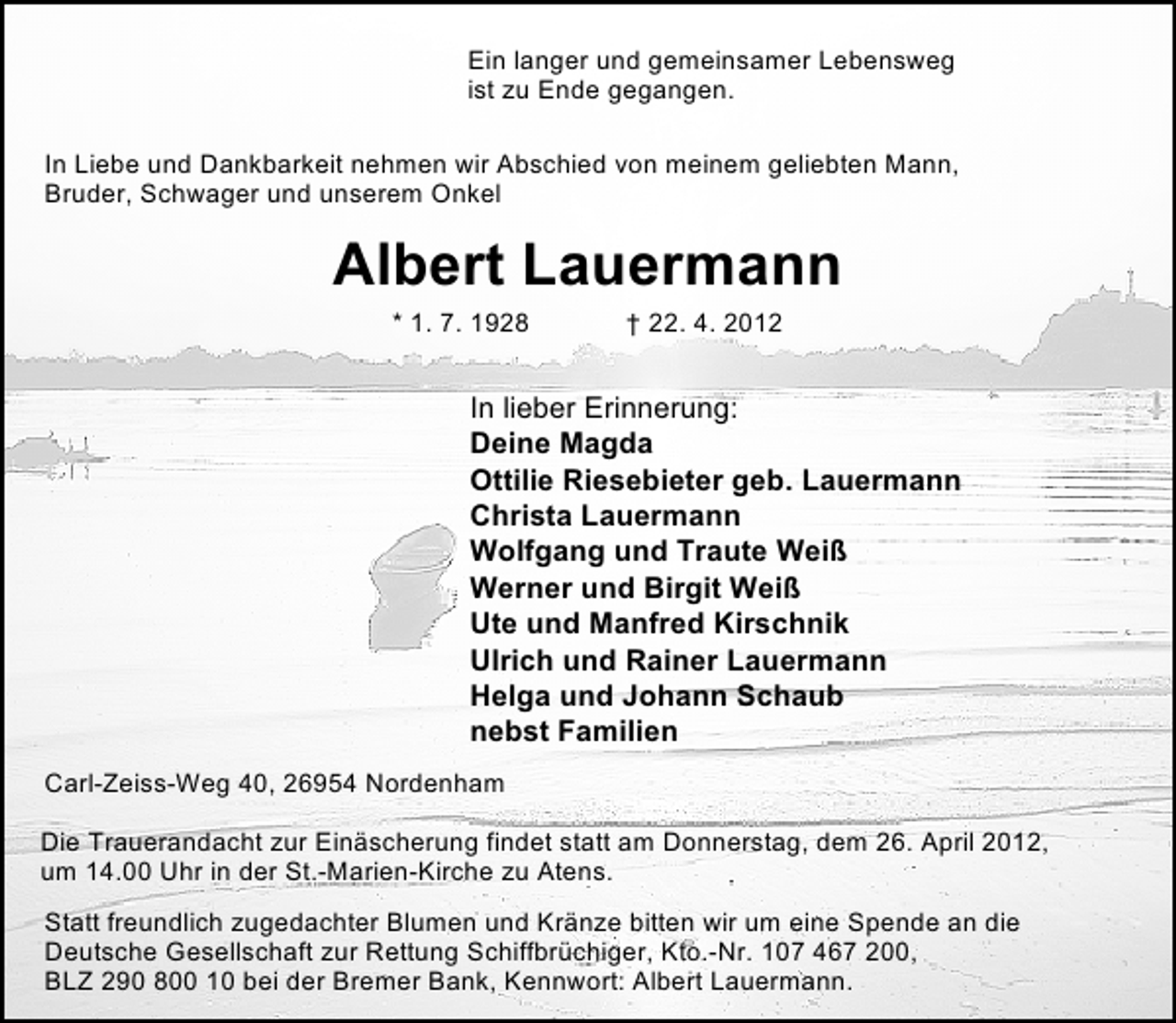 <p>Ein langer und gemeinsamer Lebensweg<br />ist zu Ende gegangen.<br />In Liebe und Dankbarkeit nehmen wir Abschied von meinem geliebten Mann,<br />Bruder, Schwager und unserem Onkel</p>
<p>Albert Lauermann<br />* 1. 7. 1928</p>
<p>† 22. 4. 2012</p>
<p>In lieber Erinnerung:<br />Deine Magda<br />Ottilie Riesebieter geb. Lauermann<br />Christa Lauermann<br />Wolfgang und Traute Weiß<br />Werner und Birgit Weiß<br />Ute und Manfred Kirschnik<br />Ulrich und Rainer Lauermann<br />Helga und Johann Schaub<br />nebst Familien<br />Carl-Zeiss-Weg 40, 26954 Nordenham<br />Die Trauerandacht zur Einäscherung findet statt am Donnerstag, dem 26. April 2012,<br />um 14.00 Uhr in der St.-Marien-Kirche zu Atens.<br />Statt freundlich zugedachter Blumen und Kränze bitten wir um eine Spende an die<br />Deutsche Gesellschaft zur Rettung Schiffbrüchiger, Kto.-Nr. 107 467 200,<br />BLZ 290 800 10 bei der Bremer Bank, Kennwort: Albert Lauermann.</p>