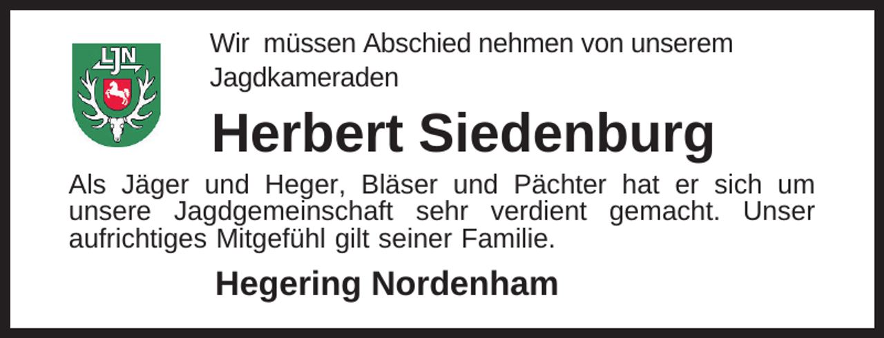 <p>Wir müssen Abschied nehmen von unserem<br />Jagdkameraden</p><p>Herbert Siedenburg</p><p>Als Jäger und Heger, Bläser und Pächter hat er sich um<br />unsere Jagdgemeinschaft sehr verdient gemacht. Unser<br />aufrichtiges Mitgefühl gilt seiner Familie.</p><p>Hegering Nordenham</p>