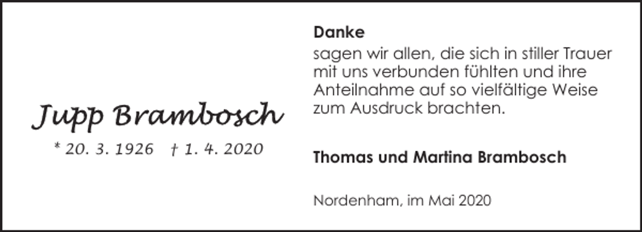 <p>Danke<br />sagen wir allen, die sich in stiller Trauer<br />mit uns verbunden fühlten und ihre<br />Anteilnahme auf so vielfältige Weise<br />zum Ausdruck brachten.<br />* 20. 3. 1926</p><p>† 1. 4. 2020</p><p>Thomas und Martina Brambosch<br />Nordenham, im Mai 2020</p>