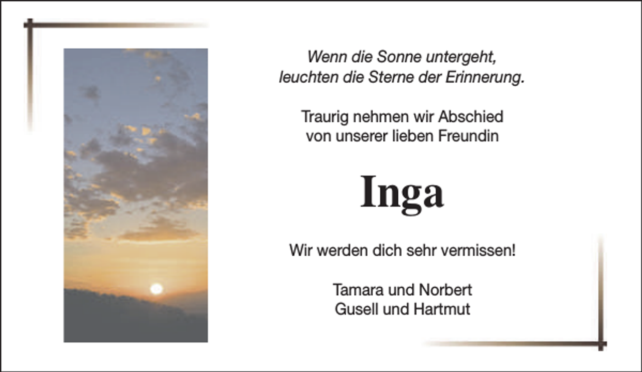 <p>Wenn die Sonne untergeht,<br />leuchten die Sterne der Erinnerung.<br />Traurig nehmen wir Abschied<br />von unserer lieben Freundin</p><p>Inga<br />Wir werden dich sehr vermissen!<br />Tamara und Norbert<br />Gusell und Hartmut</p>