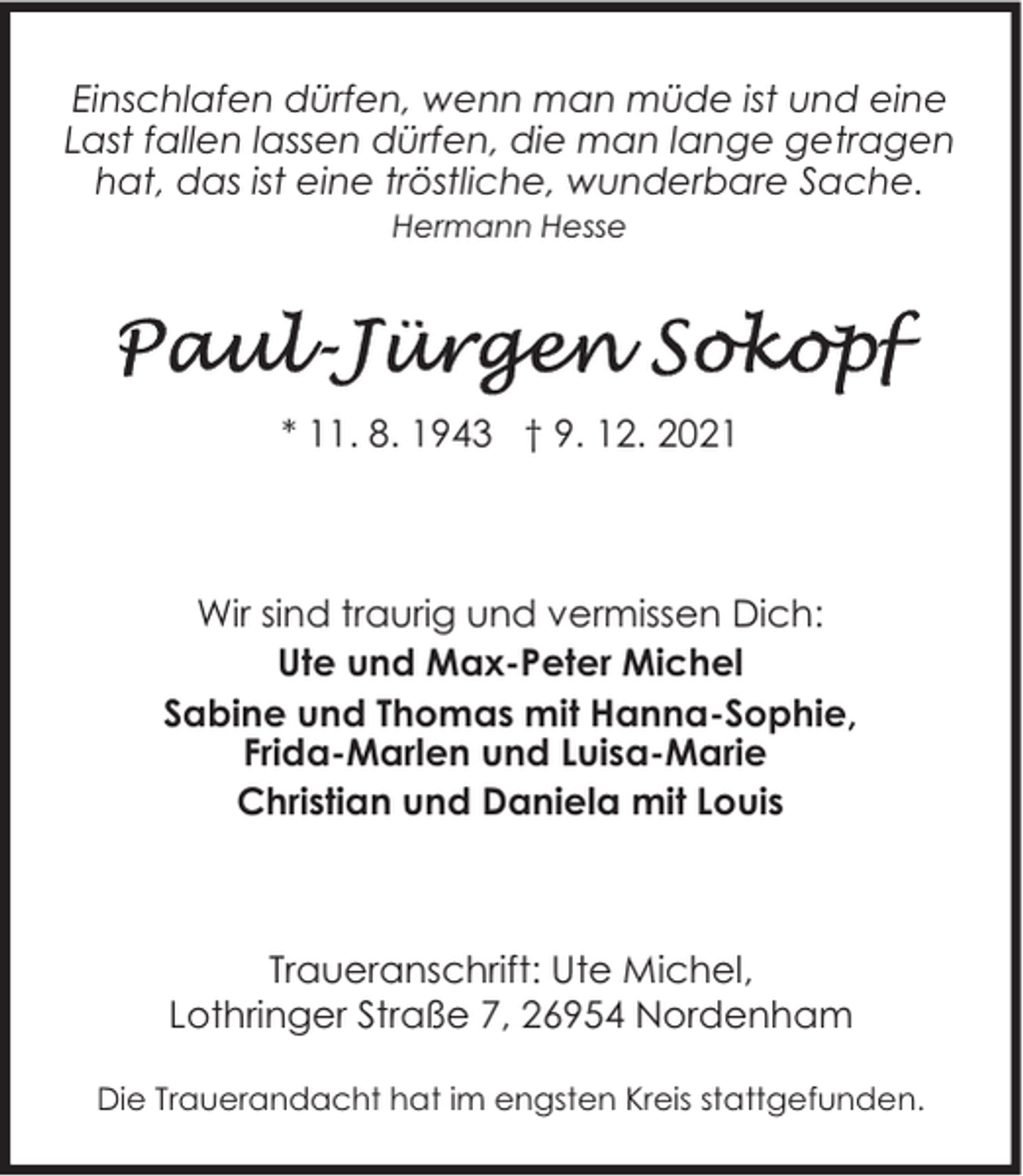 <p>Einschlafen dürfen, wenn man müde ist und eine<br />Last fallen lassen dürfen, die man lange getragen<br />hat, das ist eine tröstliche, wunderbare Sache.<br />Hermann Hesse</p><p>* 11. 8. 1943 † 9. 12. 2021</p><p>Wir sind traurig und vermissen Dich:<br />Ute und Max-Peter Michel<br />Sabine und Thomas mit Hanna-Sophie,<br />Frida-Marlen und Luisa-Marie<br />Christian und Daniela mit Louis</p><p>Traueranschrift: Ute Michel,<br />Lothringer Straße 7, 26954 Nordenham<br />Die Trauerandacht hat im engsten Kreis stattgefunden.</p>