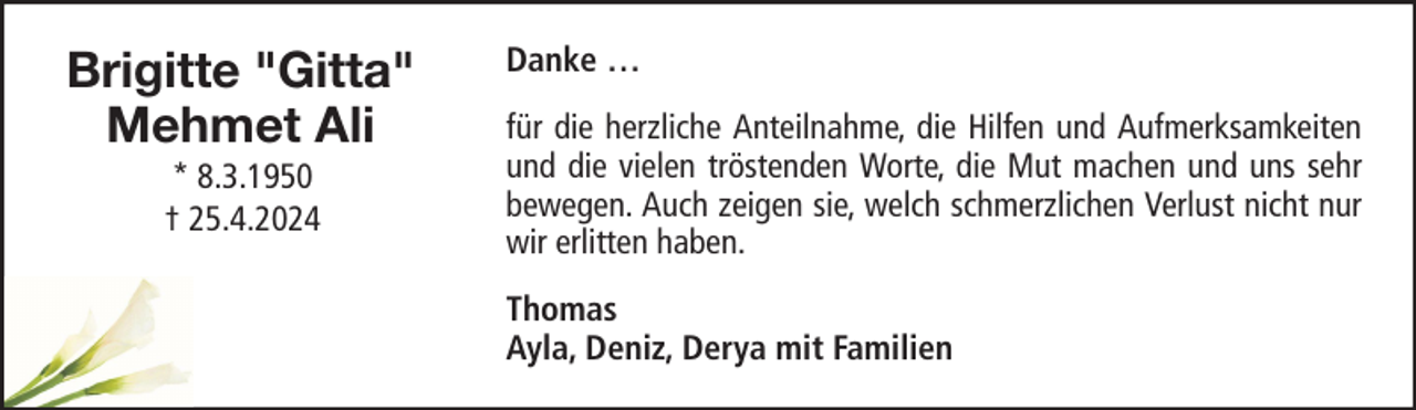 <p>Brigitte "Gitta"<br />Mehmet Ali<br />* 8.3.1950<br />† 25.4.2024</p><p>Danke …<br />für die herzliche Anteilnahme, die Hilfen und Aufmerksamkeiten<br />und die vielen tröstenden Worte, die Mut machen und uns sehr<br />bewegen. Auch zeigen sie, welch schmerzlichen Verlust nicht nur<br />wir erlitten haben.<br />Thomas<br />Ayla, Deniz, Derya mit Familien</p>