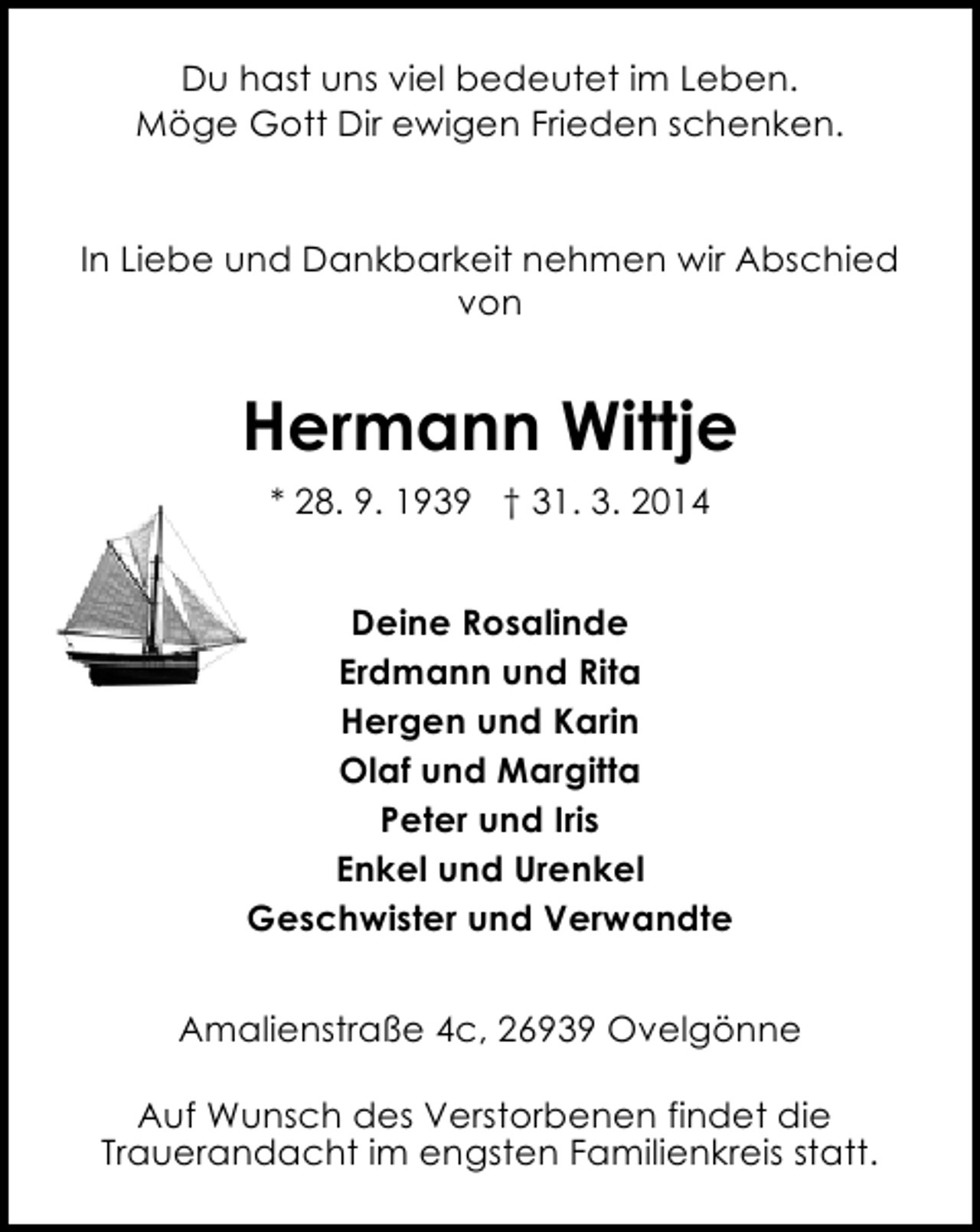 <p>Du hast uns viel bedeutet im Leben.<br />Möge Gott Dir ewigen Frieden schenken.<br />In Liebe und Dankbarkeit nehmen wir Abschied<br />von</p><p>Hermann Wittje<br />* 28. 9. 1939 † 31. 3. 2014<br />Deine Rosalinde<br />Erdmann und Rita<br />Hergen und Karin<br />Olaf und Margitta<br />Peter und Iris<br />Enkel und Urenkel<br />Geschwister und Verwandte<br />Amalienstraße 4c, 26939 Ovelgönne<br />Auf Wunsch des Verstorbenen findet die<br />Trauerandacht im engsten Familienkreis statt.</p>